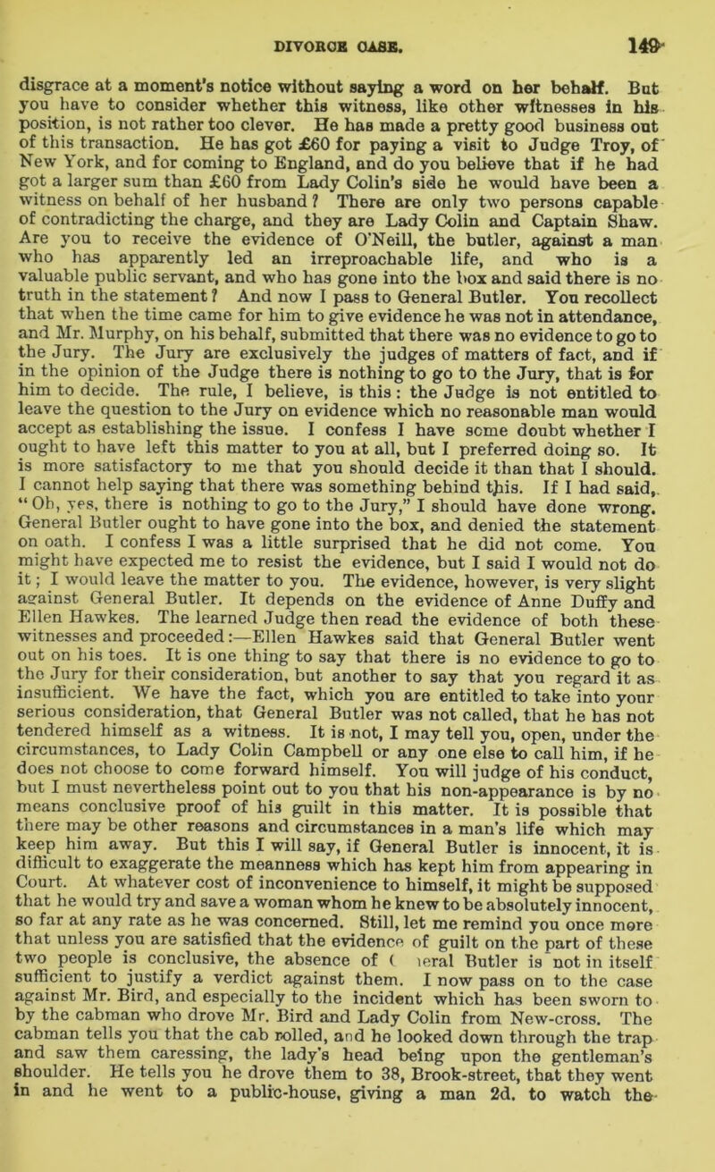 disgrace at a moment’s notice without saying a word on her behalf. But you have to consider whether this witness, like other witnesses in his position, is not rather too clever. He has made a pretty good business out of this transaction. He has got £60 for paying a visit to Judge Troy, of New York, and for coming to England, and do you believe that if he had got a larger sum than £60 from Lady Colin’s side he would have been a witness on behalf of her husband? There are only two persons capable of contradicting the charge, and they are Lady Colin and Captain Shaw. Are you to receive the evidence of O’Neill, the butler, against a man who has apparently led an irreproachable life, and who is a valuable public servant, and who has gone into the box and said there is no truth in the statement? And now I pass to General Butler. You recollect that when the time came for him to give evidence he was not in attendance, and Mr. Murphy, on his behalf, submitted that there was no evidence to go to the Jury. The Jury are exclusively the judges of matters of fact, and if in the opinion of the Judge there is nothing to go to the Jury, that is for him to decide. The rule, I believe, is this : the Judge is not entitled to leave the question to the Jury on evidence which no reasonable man would accept as establishing the issue. I confess I have seme doubt whether I ought to have left this matter to you at all, but I preferred doing so. It is more satisfactory to me that you should decide it than that I should. I cannot help saying that there was something behind tjiis. If I had said, “ Oh, yes. there is nothing to go to the Jury,” I should have done wrong. General Butler ought to have gone into the box, and denied the statement on oath. I confess I was a little surprised that he did not come. You might have expected me to resist the evidence, but I said I would not do it; I would leave the matter to you. The evidence, however, is very slight aeainst General Butler. It depends on the evidence of Anne Duffy and Ellen Hawkes. The learned Judge then read the evidence of both these witnesses and proceededEllen Hawkes said that General Butler went out on his toes. It is one thing to say that there is no evidence to go to the Jury for their consideration, but another to say that you regard it as insufficient. We have the fact, which you are entitled to take into your serious consideration, that General Butler was not called, that he has not tendered himself as a witness. It is not, I may tell you, open, under the circumstances, to Lady Colin Campbell or any one else to call him, if he does not choose to come forward himself. You will judge of his conduct, but I must nevertheless point out to you that his non-appearance is by no means conclusive proof of hi3 guilt in this matter. It is possible that there may be other reasons and circumstances in a man's life which may keep him away. But this I will say, if General Butler is innocent, it is difficult to exaggerate the meanness which has kept him from appearing in Court. At whatever cost of inconvenience to himself, it might be supposed that he would try and save a woman whom he knew to be absolutely innocent, so far at any rate as he was concerned. Still, let me remind you once more that unless you are satisfied that the evidence of guilt on the part of these two people is conclusive, the absence of ( leral Butler is “not in itself sufficient to justify a verdict against them. I now pass on to the case against Mr. Bird, and especially to the incident which has been sworn to by the cabman who drove Mr. Bird and Lady Colin from New-cross. The cabman tells you that the cab rolled, and he looked down through the trap and saw them caressing, the lady's head being upon the gentleman’s shoulder. He tells you he drove them to 38, Brook-street, that they went in and he went to a public-house, giving a man 2d. to watch the