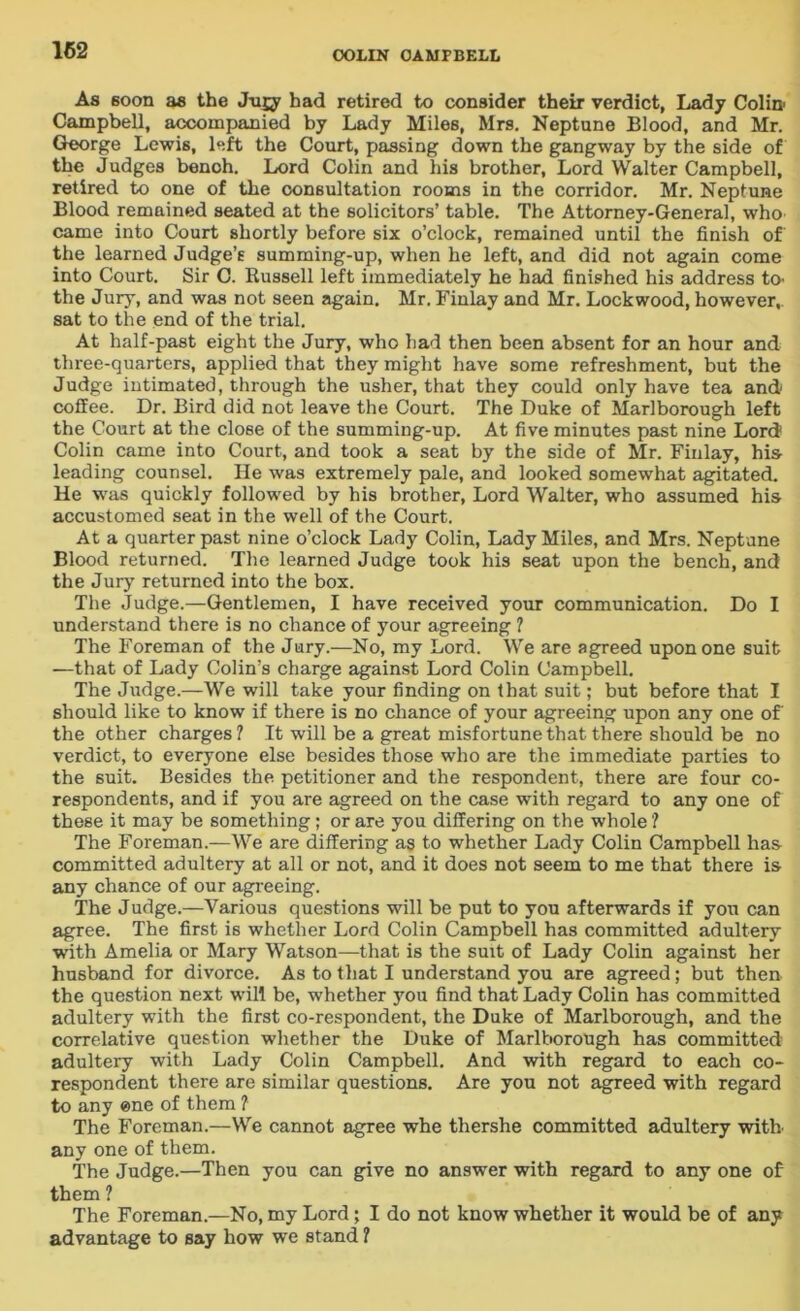 162 As 6oon as the Jugy had retired to consider their verdict, Lady Colin- Campbell, accompanied by Lady Miles, Mrs. Neptune Blood, and Mr. George Lewis, left the Court, passing down the gangway by the side of the Judges benoh. Lord Colin and his brother, Lord Walter Campbell, retired to one of the consultation rooms in the corridor. Mr. Neptune Blood remained seated at the solicitors’ table. The Attorney-General, who came into Court shortly before six o’clock, remained until the finish of the learned Judge’s summing-up, when he left, and did not again come into Court. Sir C. Russell left immediately he had finished his address to- the Jury, and was not seen again. Mr. Finlay and Mr. Lockwood, however,, sat to the end of the trial. At half-past eight the Jury, who had then been absent for an hour and three-quarters, applied that they might have some refreshment, but the Judge intimated, through the usher, that they could only have tea and coffee. Dr. Bird did not leave the Court. The Duke of Marlborough left the Court at the close of the summing-up. At five minutes past nine Lord Colin came into Court, and took a seat by the side of Mr. Finlay, his leading counsel. He was extremely pale, and looked somewhat agitated. He was quickly followed by his brother, Lord Walter, who assumed his accustomed seat in the well of the Court. At a quarter past nine o’clock Lady Colin, Lady Miles, and Mrs. Neptune Blood returned. The learned Judge took his seat upon the bench, and the Jury returned into the box. The Judge.—Gentlemen, I have received your communication. Do I understand there is no chance of your agreeing ? The Foreman of the Jury.—No, my Lord. We are agreed upon one suit —that of Lady Colin’s charge against Lord Colin Campbell. The Judge.—We will take your finding on that suit; but before that I should like to know if there is no chance of your agreeing upon any one of the other charges ? It will be a great misfortune that there should be no verdict, to everyone else besides those who are the immediate parties to the suit. Besides the petitioner and the respondent, there are four co- respondents, and if you are agreed on the case with regard to any one of these it may be something; or are you differing on the whole'? The Foreman.—We are differing as to whether Lady Colin Campbell has committed adultery at all or not, and it does not seem to me that there is any chance of our agreeing. The Judge.—Various questions will be put to you afterwards if you can agree. The first is whether Lord Colin Campbell has committed adultery with Amelia or Mary Watson—that is the suit of Lady Colin against her husband for divorce. As to that I understand you are agreed; but then the question next will be, whether you find that Lady Colin has committed adultery with the first co-respondent, the Duke of Marlborough, and the correlative question whether the Duke of Marlborough has committed adultery with Lady Colin Campbell. And with regard to each co- respondent there are similar questions. Are you not agreed with regard to any one of them ? The Foreman.—We cannot agree whe tliershe committed adultery with any one of them. The Judge.—Then you can give no answer with regard to any one of them ? The Foreman.—No, my Lord; I do not know whether it would be of any advantage to say how we stand ?