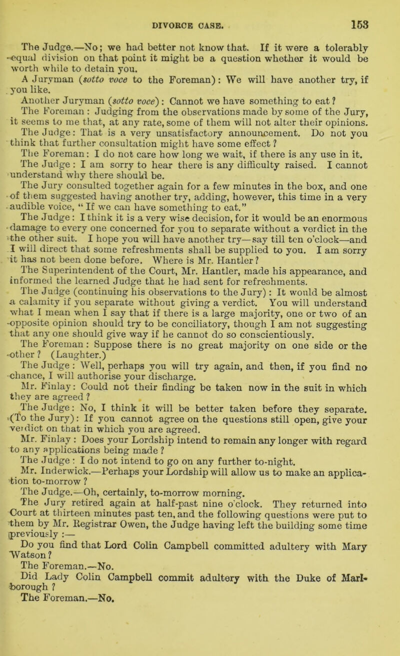 The Judge.—No; we had better not know that. If it were a tolerably -«qual division on that point it might be a question whether it would be worth while to detain you. A Juryman (sotto voce to the Foreman): We will have another try, if . you like. Another Juryman (sotto voce) : Cannot we have something to eat ? The Foreman : Judging from the observations made by some of the Jury, it seems to me that, at any rate, some of them will not alter their opinions. The Judge: That is a very unsatisfactory announcement. Do not you think that further consultation might have some effect ? The Foreman: I do not care how long we wait, if there is any use in it. The Judge : I am sorry to hear there is any difficulty raised. I cannot understand why there should be. The Jury consulted together again for a few minutes in the box, and one ■of them suggested having another try, adding, however, this time in a very • audible voice, “ If we can have something to eat.” The Judge : I think it is a very wise decision, for it would be an enormous ■ damage to every one concerned for you to separate without a verdict in the the other suit. I hope you will have another try—say till ten o’clock—and I will direct that some refreshments shall be supplied to you. I am sorry it has not been done before. Where is Mr. Hantler? The Superintendent of the Court, Mr. Hantler, made his appearance, and informed the learned Judge that he had sent for refreshments. The Judge (continuing his observations to the Jury): It would be almost a calamity if you separate without giving a verdict. You will understand what I mean when I say that if there is a large majority, one or two of an -opposite opinion should try to be conciliatory, though I am not suggesting that any one should give way if he cannot do so conscientiously. The Foreman : Suppose there is no great majority on one side or the •other ? (Laughter.) The Judge: Well, perhaps you will try again, and then, if you find no chance, I will authorise your discharge. Mr. Finlay: Could not their finding bo taken now in the suit in which they are agreed ? The Judge: No, I think it will be better taken before they separate. .(To the Jury): If you cannot agree on the questions still open, give your veidict on that in which you are agreed. Mr. Finlay : Does your Lordship intend to remain any longer with regal'd to any applications being made ? The Judge : I do not intend to go on any further to-night. Mr. Inderwick.—Perhaps your Lordship will allow us to make an applica- tion to-morrow 1 The Judge.—Oh, certainly, to-morrow morning. The Jury retired again at half-past nine o'clock. They returned into Court at thirteen minutes past ten, and the following questions were put to them by Mr. Registrar Owen, the Judge having left the building some time {previously :— Do you find that Lord Colin Campbell committed adultery with Mary Watson ? The Foreman.—No. Did Lady Colin Campbell commit adultery with the Duke of Marl- borough ? The Foreman.—No,