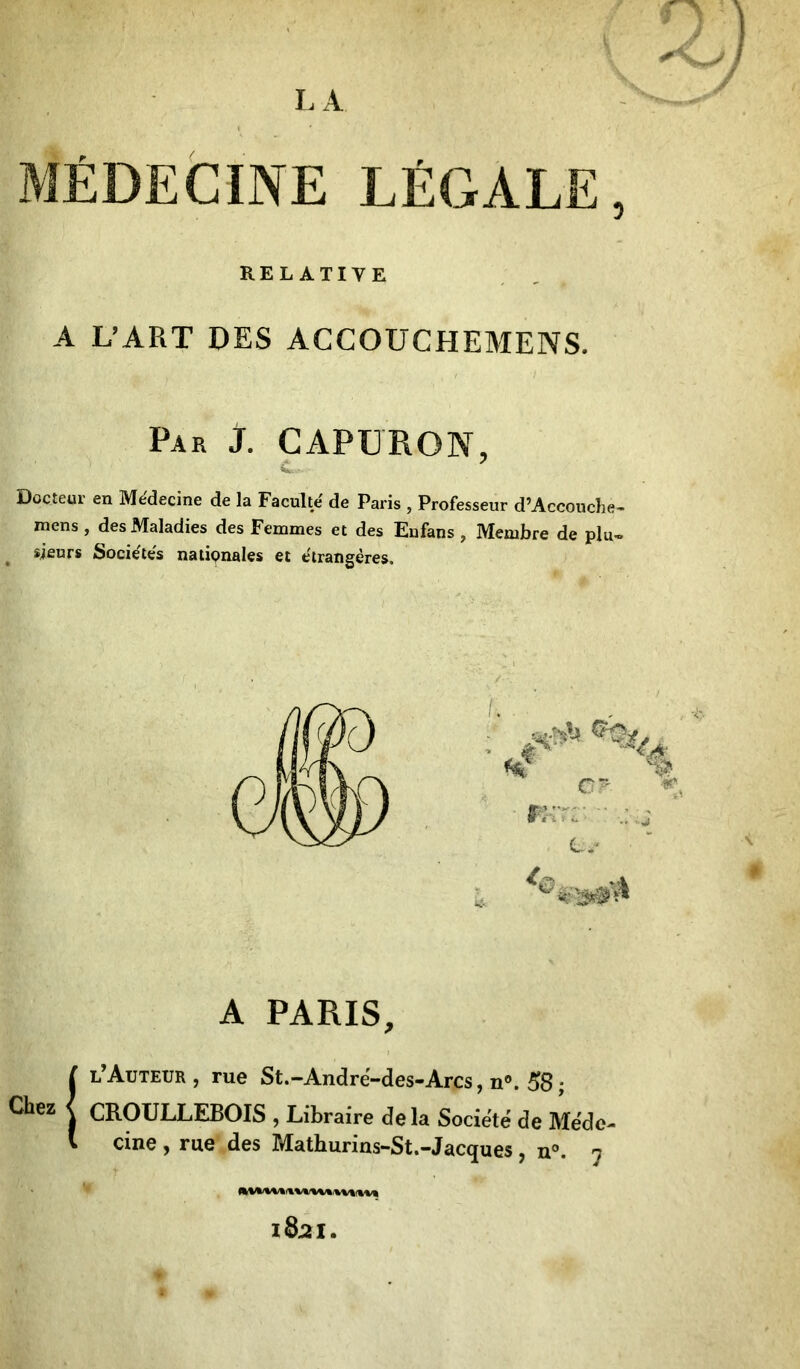 LA *4 MÉDECINE LÉGALE, RELATIVE A L’ART DES ACCOUCHEMENS. Par J. CAPURON, Docieur en Médecine de la Faculté de Paris , Professeur d’Accouche- mens , des Maladies des Femmes et des Enfans , Membre de plu- sieurs Sociétés nationales et étrangères. Chez { A PARIS, l’Auteur, rue St.-André-des-Arcs, n°. 58; CROULLEBOIS , Libraire delà Société de Méde^ cine , rue des Mathurins-St.-Jacques , n°. 7 I82I.