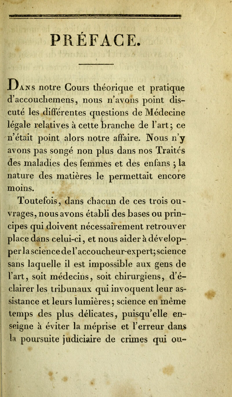 PRÉFACE. Dans notre Cours théorique et pratique d’accouchemens, nous n'avons point dis- cuté les differentes questions de Médecine légale relatives à cette branche de Fart; ce n’était point alors notre affaire. Nous n’y avons pas songé non plus dans nos Traités des maladies des femmes et des enfans , la nature des matières le permettait encore moins. Toutefois, dans chacun de ces trois ou- vrages, nous avons établi des bases ou prin- cipes qui doivent nécessairement retrouver place dans celui-ci, et nous aider à dévelop- per 1 a science de l’accoucheur-expert; science sans laquelle il est impossible aux gens de Fart, soit médecins, soit chirurgiens, d’é- clairer les tribunaux qui invoquent leur as- sistance et leurs lumières ; science en même temps des plus délicates, puisqu’elle en- j seigne à éviter la méprise et l’erreur dans la poursuite judiciaire de crimes qui ou-