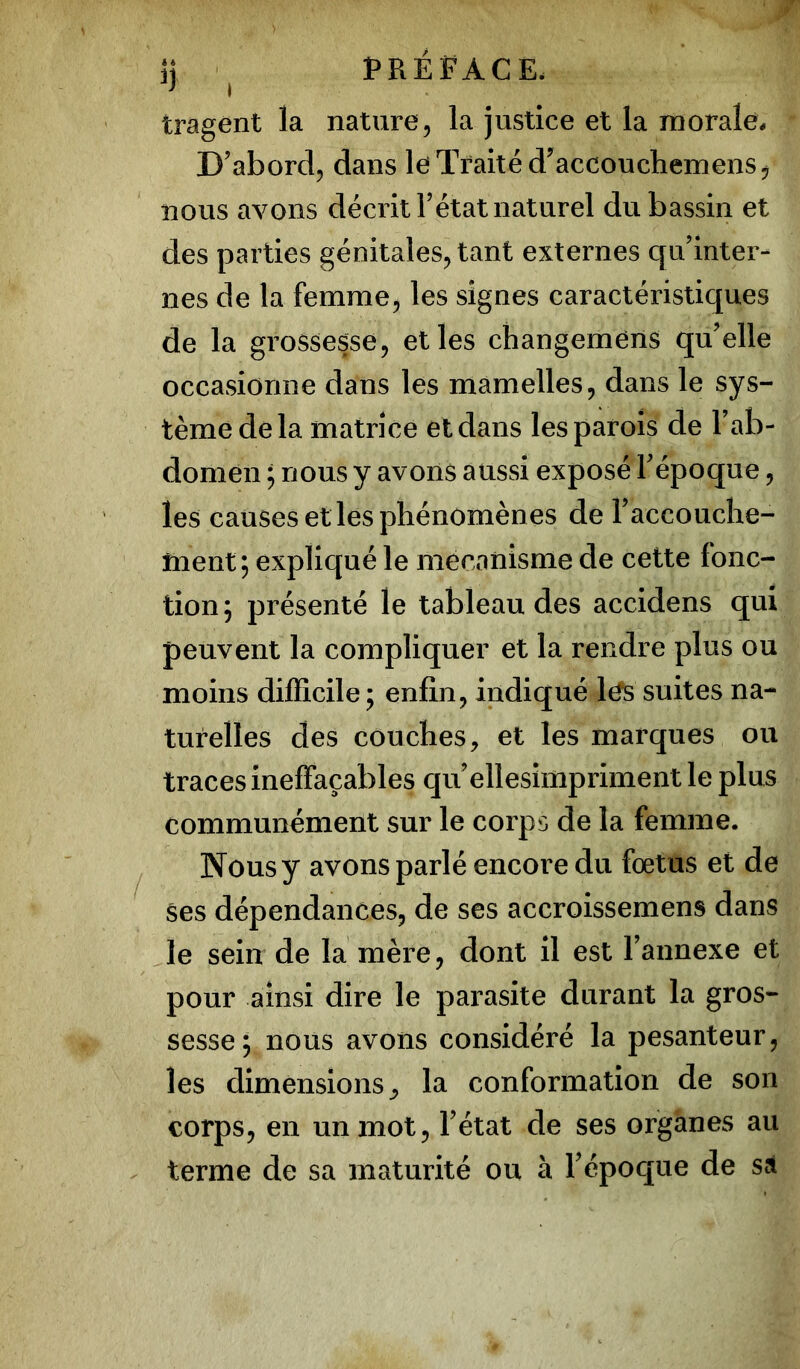 tragent la nature, la justice et la morale. D’abord, dans le Traité d’accouchemens, nous avons décrit T état naturel du bassin et des parties génitales, tant externes qu’inter- nes de la femme, les signes caractéristiques de la grossesse, et les changemens qu’elle occasionne dans les mamelles, dans le sys- tème delà matrice et dans les parois de l’ab- domen ; nous y avons aussi exposé l’époque, les causes et les phénomènes de l’accouche- ment; expliqué le mécanisme de cette fonc- tion ; présenté le tableau des accidens qui peuvent la compliquer et la rendre plus ou moins difficile; enfin, indiqué lés suites na- turelles des couches, et les marques ou traces ineffaçables qu’ellesimpriment le plus communément sur le corps de la femme. Nous y avons parlé encore du foetus et de ses dépendances, de ses accroissement dans le sein de la mère, dont il est l’annexe et pour ainsi dire le parasite durant la gros- sesse; nous avons considéré la pesanteur, les dimensions^ la conformation de son corps, en un mot, l’état de ses organes au terme de sa maturité ou à l’époque de sa