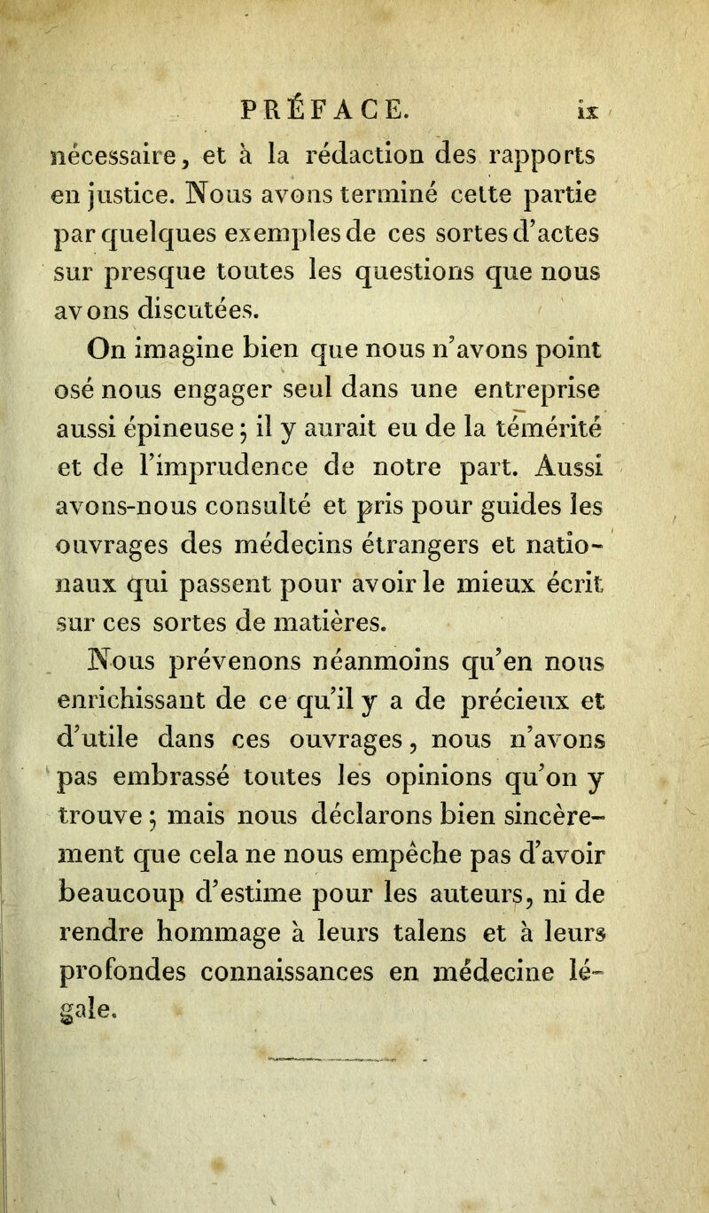 nécessaire, et à la rédaction des rapports en justice. Nous avons terminé cette partie par quelques exemples de ces sortes d’actes sur presque toutes les questions que nous avons discutées. On imagine bien que nous n’avons point osé nous engager seul dans une entreprise aussi épineuse ; il y aurait eu de la témérité et de l’imprudence de notre part. Aussi avons-nous consulté et pris pour guides les ouvrages des médecins étrangers et natio- naux qui passent pour avoir le mieux écrit sur ces sortes de matières. Nous prévenons néanmoins qu’en nous enrichissant de ce qu’il y a de précieux et d’utile dans ces ouvrages, nous n’avons pas embrassé toutes les opinions qu’on y trouve ; mais nous déclarons bien sincère- ment que cela ne nous empêche pas d’avoir beaucoup d’estime pour les auteur^, ni de rendre hommage à leurs talens et à leurs profondes connaissances en médecine lé-