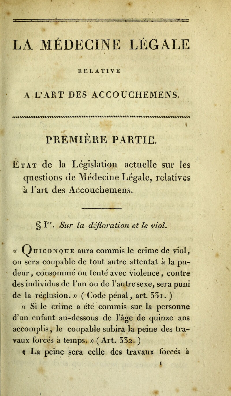 LA MÉDECINE LÉGALE RELATIVE A L’ART DES ACCOUCHEMENS. ♦ PREMIÈRE PARTIE. Etat de la Législation actuelle sur les questions de Médecine Légale, relatives à Fart des Accouchemens. § Ier. Sur la défloration et le viol. « Quiconque aura commis le crime de viol, ou sera coupable de tout autre attentat à la pu- deur , consommé ou tenté avec violence, contre des individus de l’un ou de l’autre sexe, sera puni de la réclusion. » ( Code pénal, art. 33i. ) « Si le crime a été commis sur la personne d’un enfant au-dessous de l’âge de quinze ans accomplis, le coupable subira la peine des tra- vaux forcés à temps. » (Art. 33:2. ) K La peine sera celle des travaux forcés à