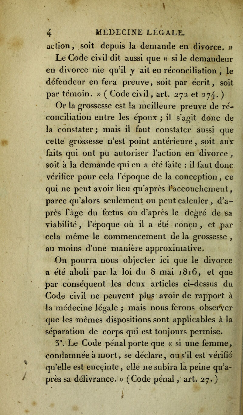 action, soit depuis la demande en divorce. » Le Code civil dit aussi que « si le demandeur en divorce nie qu’il y ait eu réconciliation , le défendeur en fera preuve, soit par écrit, soit par témoin. » ( Code civil, art. 272 et 274. ) Or la grossesse est la meilleure preuve de ré- conciliation entre les époux ; il s’agit donc de la constater ; mais il faut constater aussi que cette grossesse n’est point antérieure, soit aux faits qui ont pu autoriser l’action en divorce, soit à la demande qui en a été faite : il faut donc vérifier pour cela l’époque de la conception, ce qui ne peut avoir lieu qu’après Paccouchement , parce qu’alors seulement 011 peut calculer, d’a- près l’âge du fœtus ou d’après le degré de sa viabilité, l’épcque où il a été conçu , et par cela même le commencement de la grossesse , au moins d’une manière approximative. On pourra nous objecter ici que le divorce a été aboli par la loi du 8 mai 1816, et que par conséquent les deux articles ci-dessus du Code civil ne peuvent plus avoir de rapport à la médecine légale ; mais nous ferons obsei^Ver que les mêmes dispositions sont applicables à la séparation de corps qui est toujours permise. 5°. Le Code pénal porte que « si une femme, condamnée à mort, se déclare, ou s’il est vérifié qu’elle est encçinte, elle ne subira la peine qu’a- près sa délivrance. » (Code pénal / art. 27. ) i