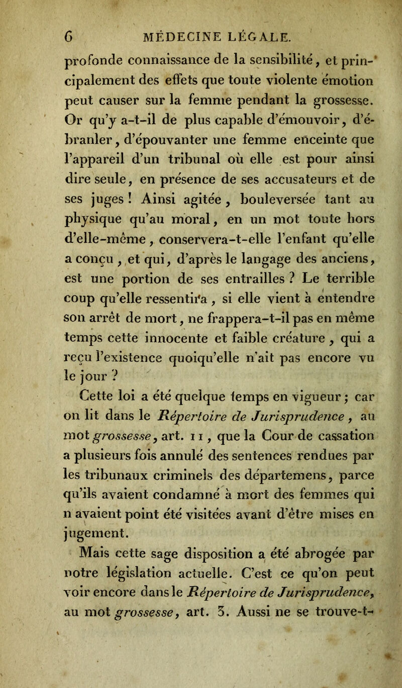 profonde connaissance de la sensibilité, et prin-’ cipalement des effets que toute violente émotion peut causer sur la femme pendant la grossesse. Or qu’y a-t-il de plus capable d’émouvoir, d’é- branler , d’épouvanter une femme enceinte que l’appareil d’un tribunal où elle est pour ainsi dire seule, en présence de ses accusateurs et de ses juges ! Ainsi agitée , bouleversée tant au physique qu’au moral, en un mot toute hors d’elle-même, conservera-t-elle l’enfant qu’elle a conçu , et qui, d’après le langage des anciens, est une portion de ses entrailles ? Le terrible coup qu’elle ressentira , si elle vient a entendre son arrêt de mort, ne frappera-t-il pas en même temps cette innocente et faible créature, qui a reçu l’existence quoiqu’elle n’ait pas encore vu le jour ? Cette loi a été quelque temps en vigueur ; car on lit dans le Répertoire de Jurisprudence, au mot grossesse y art. 11, que la Cour de cassation a plusieurs fois annulé des sentences rendues par les tribunaux criminels des départemens, parce qu’ils avaient condamné a mort des femmes qui n avaient point été visitées avant d’être mises en jugement. Mais cette sage disposition a été abrogée par notre législation actuelle. C’est ce qu’on peut voir encore dans le Répertoire de Jurisprudence%