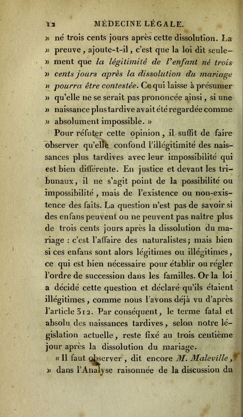 » né trois cents jours après cette dissolution. La » preuve , ajoute-t-il, c’est que la loi dit seule- » nient que la légitimité de lyenfant né ti'ois » cents jours après la dissolution du mariage » pourra être contestée. Ce qui laisse à présumer » qu’elle ne se serait pas prononcée ainsi, si une » naissance plus tardive avait été regardée comme » absolument impossible. » Pour réfuter cette opinion, il suffît de faire observer qu’elle confond l’illégitimité des nais- sances plus tardives avec leur impossibilité qui est bien différente. En justice et devant les tri- bunaux, il ne s'agit point de la possibilité ou impossibilité , mais de l’existence ou non-exis- tence des faits. La question n’est pas de savoir.si des enfans peuvent ou ne peuvent pas naître plus de trois cents jours après la dissolution du ma- riage : c’est l’affaire des naturalistes; mais bien j si ces enfans sont alors légitimes ou illégitimes, ce qui est bien nécessaire pour établir ou régler l’ordre de succession dans les familles. Or la loi a décidé cette question et déclaré qu’ils étaient illégitimes, comme nous Favons déjà vu d’après l’article 3i2. Par conséquent, le terme fatal et absolu des naissances tardives, selon notre lé- gislation actuelle, reste fixé au trois centième jour après la dissolution du mariage. «Il faut ç^server , dit encore M. Male ville j » dans F Analyse raisonnée de la discussion du