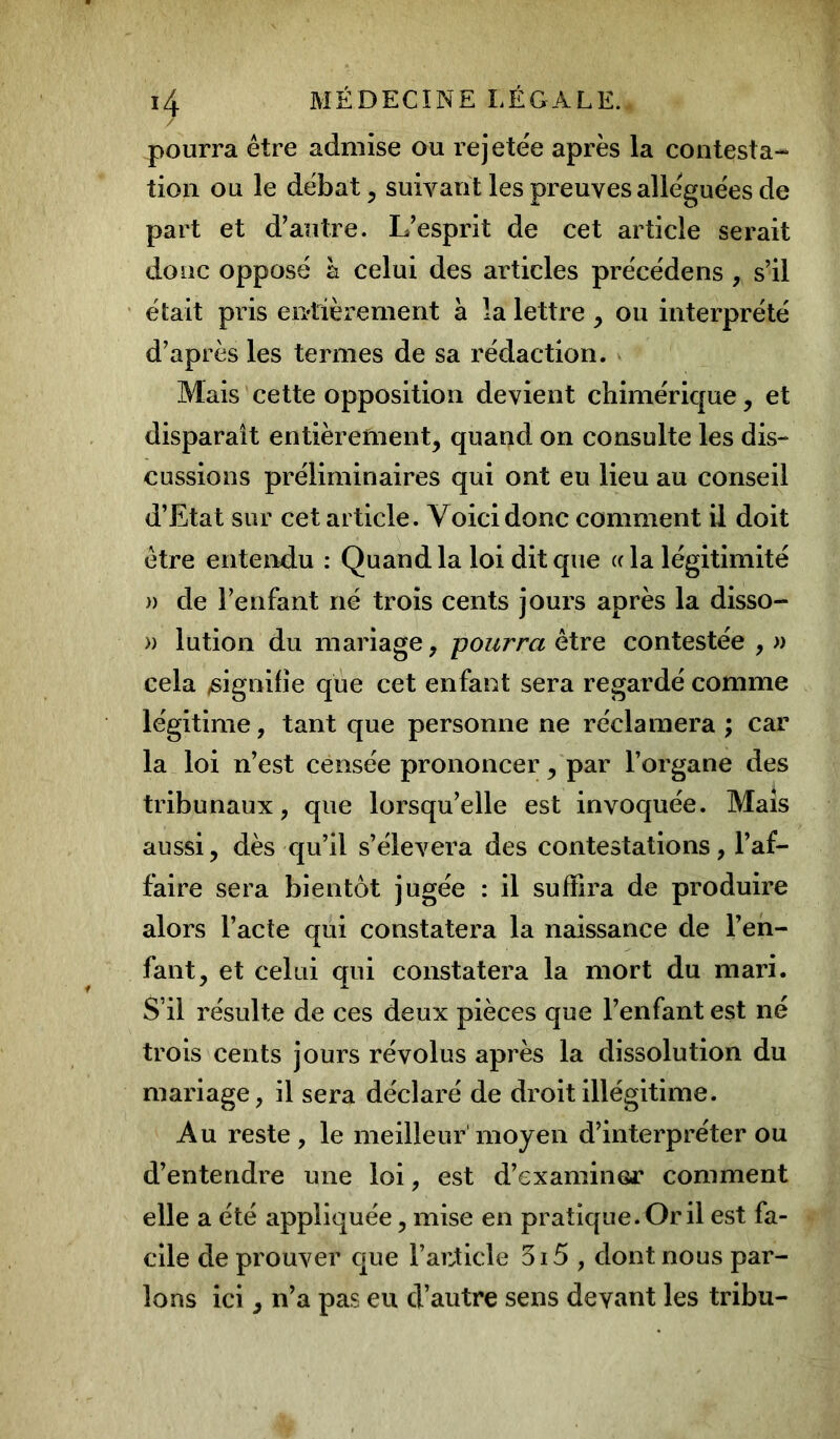 pourra être admise ou rejete'e après la contesta- tion ou le débat, suivant les preuves alléguées de part et d’autre. L’esprit de cet article serait donc opposé h celui des articles précédens , s’il était pris entièrement à la lettre , ou interprété d’après les termes de sa rédaction. Mais cette opposition devient chimérique, et disparaît entièrement, quand on consulte les dis- cussions préliminaires qui ont eu lieu au conseil d’Etat sur cet article. Voici donc comment il doit être entendu : Quand la loi dit que « la légitimité » de l’enfant né trois cents jours après la disso- » lution du mariage, pourra être contestée , » cela /signifie que cet enfant sera regardé comme légitime, tant que personne ne réclamera ; car la loi n’est censée prononcer, par l’organe des tribunaux, que lorsqu’elle est invoquée. Mais aussi, dès qu’il s’élèvera des contestations, l’af- faire sera bientôt jugée : il suffira de produire alors l’acte qui constatera la naissance de l’en- fant, et celui qui constatera la mort du mari. S’il résulte de ces deux pièces que l’enfant est né trois cents jours révolus après la dissolution du mariage, il sera déclaré de droit illégitime. Au reste , le meilleur moyen d’interpréter ou d’entendre une loi, est d’examiner comment elle a été appliquée, mise en pratique. Or il est fa- cile de prouver que l’article 5i5 , dont nous par- lons ici, n’a pas eu d’autre sens devant les tribu-