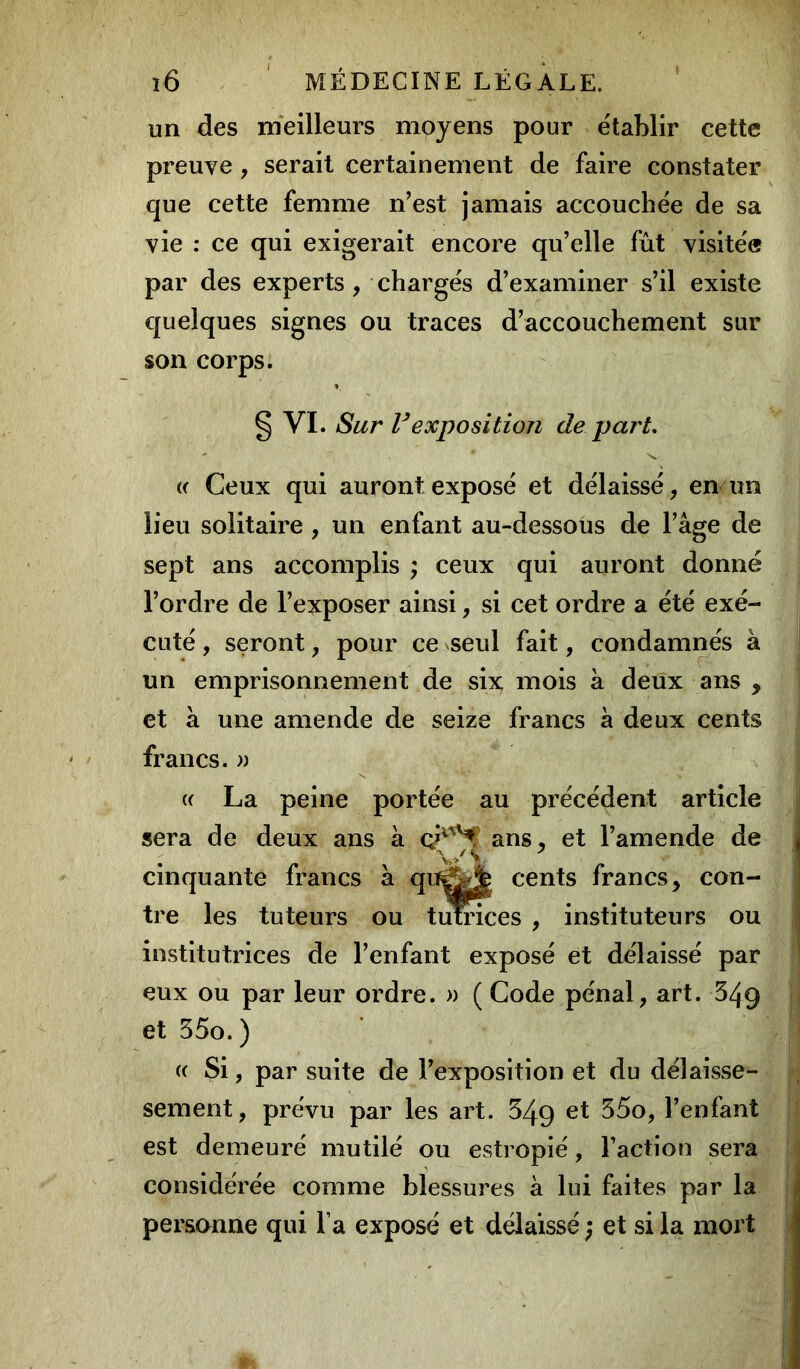 un des meilleurs moyens pour établir cette preuve , serait certainement de faire constater que cette femme n’est jamais accouchée de sa vie : ce qui exigerait encore qu’elle fût visitée par des experts, chargés d’examiner s’il existe quelques signes ou traces d’accouchement sur son corps. § VI. iSur V exposition de part. <( Ceux qui auront exposé et délaissé, en un lieu solitaire , un enfant au-dessous de l’âge de sept ans accomplis ; ceux qui auront donné l’ordre de l’exposer ainsi, si cet ordre a été exé- cuté , seront, pour ce seul fait, condamnés à un emprisonnement de six mois à deux ans , et à une amende de seize francs à deux cents francs. » a La peine portée au précédent article sera de deux ans à ans, et l’amende de cinquante francs à qujfcjfc cents francs, con- tre les tuteurs ou tutrices , instituteurs ou institutrices de l’enfant exposé et délaissé par eux ou par leur ordre. » ( Code pénal, art. 349 et 35o. ) (( Si, par suite de l’exposition et du délaisse- sement, prévu par les art. 349 et $5°, l’enfant est demeuré mutilé ou estropié, l’action sera considérée comme blessures à lui faites par la personne qui l a exposé et délaissé ) et si la mort