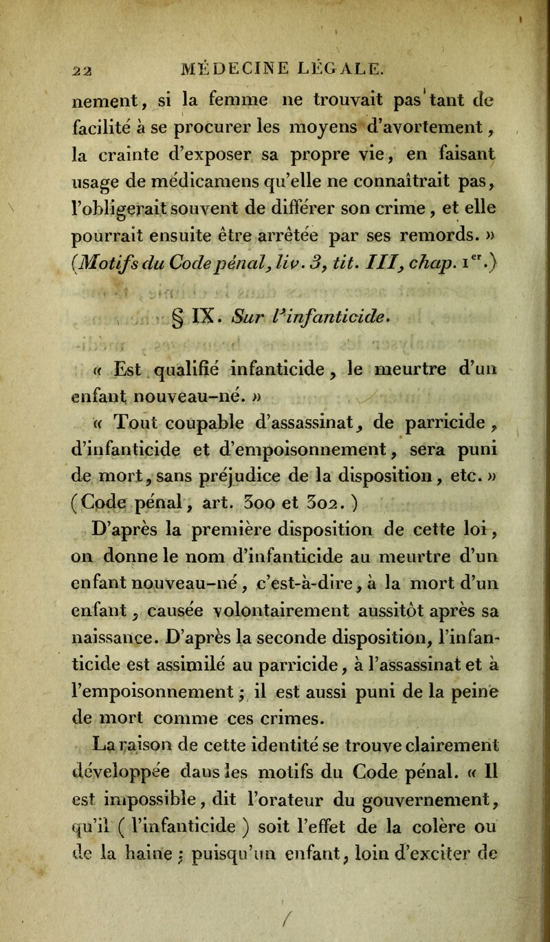 nement, si la femme 11e trouvait pas‘tant de facilité à se procurer les moyens d’avortement , la crainte d’exposer sa propre vie, en faisant usage de médicamens quelle ne connaîtrait pas, l’obligerait souvent de différer son crime, et elle pourrait ensuite être arrêtée par ses remords. » (Motifs du Code pénal, liv. 3, tit. III, chap. Ier.) § IX. Sur Vinfanticide. « Est qualifié infanticide, le meurtre d’un enfant nouveau-né. » « Tout coupable d’assassinat, de parricide , d’infanticide et d’empoisonnement, sera puni de mort, sans préjudice de la disposition, etc. » (Code pénal, art. 3oo et 3o2. ) D’après la première disposition de cette loi, on donne le nom d’infanticide au meurtre d’un enfant nouveau-né , c’est-à-dire, à la mort d’un enfant, causée volontairement aussitôt après sa naissance. D’après la seconde disposition, l’infan- ticide est assimilé au parricide, à l’assassinat et à l’empoisonnement ; il est aussi puni de la peine de mort comme ces crimes. La raison de cette identité se trouve clairement développée dans les motifs du Code pénal. « Il est impossible, dit l’orateur du gouvernement, qu’il ( l’infanticide ) soit l’effet de la colère ou de la haine : puisqu’un enfant, loin d’exciter de /