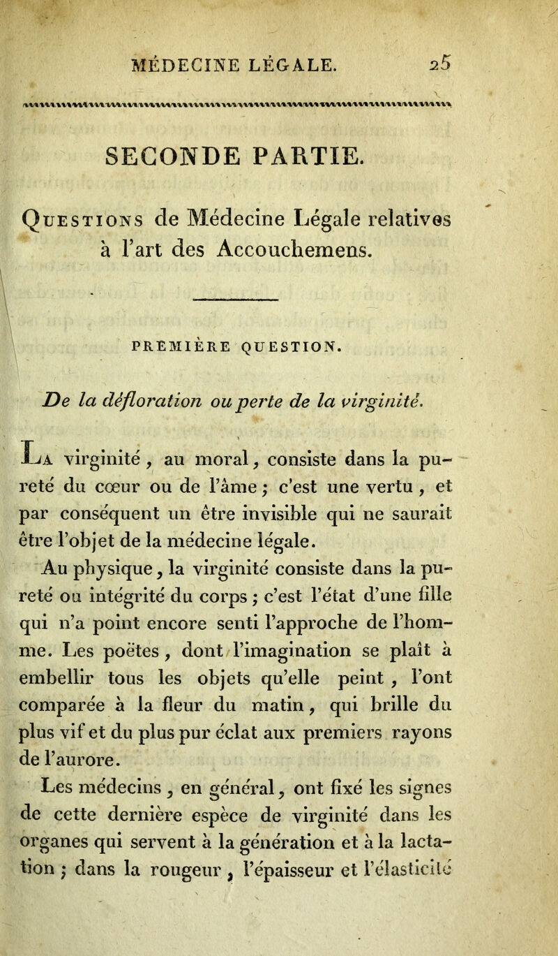 UHU1 \»VVW»V» WVt Vil W».WtXV^VVV\ ■» IM VV-W'»W»-*W'tV»T»-»T.\V'»\V»WV*/t»V» SECONDE PARTIE. Questions de Médecine Légale relatives à l’art des Accouchemens. PREMIÈRE QUESTION. De la défloration ou perte de la virginité. La virginité , au moral, consiste dans la pu- reté du cœur ou de l’âme ; c’est une vertu , et par conséquent un être invisible qui ne saurait être l’objet de la médecine légale. Au physique, la virginité consiste dans la pu- reté ou intégrité du corps ; c’est l’état d’une fille qui n’a point encore senti l’approche de l’hom- me. Les poètes , dont l’imagination se plaît a embellir tous les objets qu’elle peint , l’ont comparée à la fleur du matin, qui brille du plus vif et du plus pur éclat aux premiers rayons de l’aurore. Les médecins 5 en général ^ ont fixé les signes de cette dernière espèce de virginité dans les organes qui servent à la génération et à la lacta- tion ; dans la rougeur $ l’épaisseur et l’élasticité