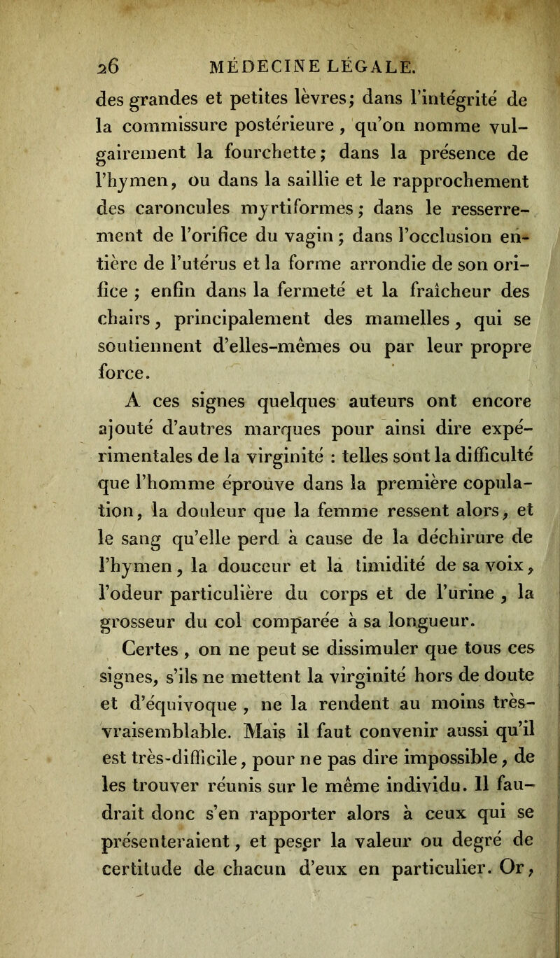 des grandes et petites lèvres; dans l’intégrité de la commissure postérieure , qu’on nomme vul- gairement la fourchette; dans la présence de l’hymen, ou dans la saillie et le rapprochement des caroncules myrtiformes ; dans le resserre- ment de l’orifice du vagin ; dans l’occlusion en- tière de l’utérus et la forme arrondie de son ori- fice ; enfin dans la fermeté et la fraîcheur des chairs, principalement des mamelles, qui se soutiennent d’elles-mêmes ou par leur propre force. A ces signes quelques auteurs ont encore ajouté d’autres marques pour ainsi dire expé- rimentales de la virginité : telles sont la difficulté que l’homme éprouve dans la première copula- tion, la douleur que la femme ressent alors, et le sang qu’elle perd à cause de la déchirure de l’hymen, la douceur et la timidité de sa voix, l’odeur particulière du corps et de l’urine , la grosseur du col comparée a sa longueur. Certes , on ne peut se dissimuler que tous ces signes, s’ils ne mettent la virginité hors de doute et d’équivoque , ne la rendent au moins très- vraisemblable. Mais il faut convenir aussi qu’il est très-difficile, pour ne pas dire impossible, de les trouver réunis sur le même individu. Il fau- drait donc s’en rapporter alors a ceux qui se présenteraient, et pespr la valeur ou degré de certitude de chacun d’eux en particulier. Or,