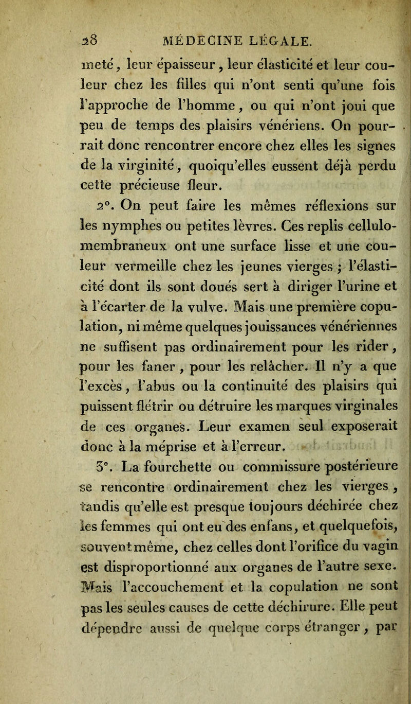 metë, leur épaisseur, leur élasticité et leur cou- leur chez les filles qui n’ont senti qu’une fois l’approche de l’homme, ou qui n’ont joui que peu de temps des plaisirs vénériens. On pour- rait donc rencontrer encore chez elles les signes de la virginité, quoiqu’elles eussent déjà perdu cette précieuse fleur. 2°. On peut faire les mêmes réflexions sur les nymphes ou petites lèvres. Ces replis cellulo- membraneux ont une surface lisse et une cou- leur vermeille chez les jeunes vierges ; l’élasti- cité dont ils sont doués sert à diriger l’urine et à l’écarter de la vulve. Mais une première copu- lation, ni même quelques jouissances vénériennes ne suffisent pas ordinairement pour les rider, pour les faner , pour les relâcher. Il n’y a que l’excès, l’abus ou la continuité des plaisirs qui puissent flétrir ou détruire les marques virginales de ces organes. Leur examen seul exposerait donc à la méprise et à l’erreur. 3°. La fourchette ou commissure postérieure se rencontre ordinairement chez les vierges , tandis qu’elle est presque toujours déchirée chez les femmes qui ont eu des enfans, et quelquefois, souvent même, chez celles dont l’orifice du vagin est disproportionné aux organes de l’autre sexe. Mais l’accouchement et la copulation ne sont pas les seules causes de cette déchirure. Elle peut dépendre aussi de quelque corps étranger, par