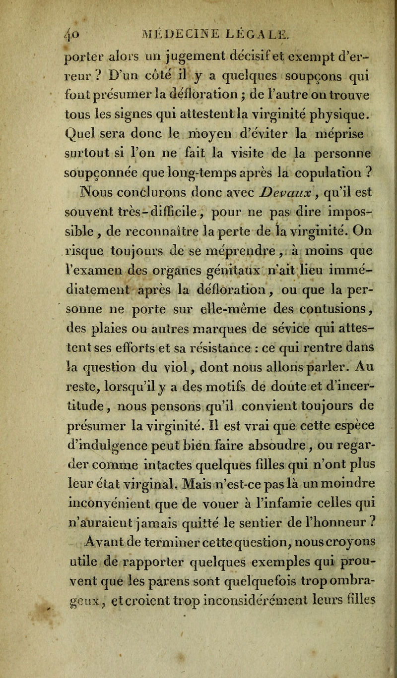 porter alors un jugement décisif et exempt d’er- reur ? D’un côté il J a quelques soupçons qui font présumer la défloration ; de l’autre on trouve tous les signes qui attestent la virginité physique. Quel sera donc le moyen d’éviter la méprise surtout si l’on ne fait la visite de la personne soupçonnée que long-temps après la copulation ? Nous conclurons donc avec Devaux , qu’il est souvent très-difficile, pour ne pas dire impos- sible , de reconnaître la perte de la virginité. On risque toujours de se méprendre, à moins que l’examen des organes génitaux n’ait lieu immé- diatement après la défloration, ou que la per- sonne ne porte sur elle-même des contusions, des plaies ou autres marques de sévice qui attes- tent ses efforts et sa résistance : ce qui rentre dans la question du viol, dont nous allons parler. Au reste, lorsqu’il y a des motifs de doute et d’incer- titude, nous pensons qu’il convient toujours de présumer la virginité. Il est vrai que cette espèce d’indulgence peut bien faire absoudre, ou regar- der comme intactes quelques filles qui n’ont plus leur état virginal, Mais n’est-ce pas là un moindre inconvénient que de vouer à l’infamie celles qui n’auraient jamais quitté le sentier de l’honneur ? Avant de terminer cette question, nous croyons utile de rapporter quelques exemples qui prou- vent que les parens sont quelquefois trop ombra- geux, et croient trop inconsidérément leurs filles