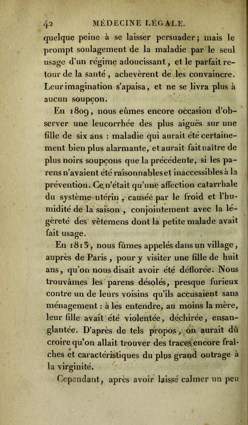 quelque peine à se laisser persuader; mais le prompt soulagement de la maladie par le seul usage d’un régime adoucissant, et le parfait re- tour de la santé, achevèrent de les convaincre. Leur imagination s’apaisa, et ne se livra plus à aucun soupçon. En 180g, nous eûmes encore occasion d’ob- server une leucorrhée des plus aiguës sur une fille de six ans : maladie qui aurait été certaine- ment bien plus alarmante, et aurait fait naître de plus noirs soupçons que la précédente, si les pa- reils n’avaient été raisonnables et inaccessibles à la prévention. Ce,n’était qu’une affection catarrhale du système utérin , causée par le froid et l’hu- midité de la saison , conjointement avec la lé- gèreté des vêtemens dont la petite malade avait fait usage. En 1815 , nous fûmes appelés dans un village, auprès de Paris , pour y visiter une fille de huit ans, qu’on nous disait avoir été déflorée. Nous trouvâmes les parens désolés, presque furieux contre un de leurs voisins qu’ils accusaient sans ménagement : à les entendre, au moins la mère, leur fille avait été violentée, déchirée, ensan- glantée. D’après de tels propos, on aurait dû croire qu’on allait trouver des traces encore fraî- ches et caractéristiques du plys grand outrage h la virginité. Cependant, après avoir laissé calmer un peu