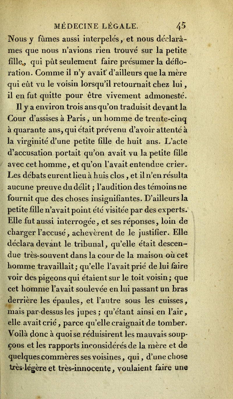 Nous y fumes aussi interpelës, et nous déelarâ- mes que nous n’avions rien trouve sur la petite fille., qui put seulement faire présumer la déflo- ration. Comme il n’y avait d’ailleurs que la mère qui eût vu le voisin lorsqu’il retournait chez lui, il en fut quitte pour être vivement admoneste. Il y a environ trois ans qu’on traduisit devant la Cour d’assises à Paris, un homme de trente-cinq à quarante ans, qui était prévenu d’avoir attenté à la virginité d’une petite fille de huit ans. L’acte d’accusation portait qu’on avait vu la petite filîe avec cet homme, et qu’on l’avait entendue crier. Les débats eurent lieu à huis clos , et il n’en résulta aucune preuve du délit ; l’audition des témoins ne fournit que des choses insignifiantes. D’ailleurs la petite ülle n’avait point été visitée par des experts. Elle fut aussi interrogée, et ses réponses, loin de charger l’accusé, achevèrent de le justifier. Elle déclara devant le tribunal, qu’elle était descen- due très-souvent dans la cour de la maison où cet homme travaillait ; qu’elle l’avait prié de lui faire voir des pigeons qui étaient sur le toit voisin ; que cet homme l’avait soulevée en lui passant un bras derrière les épaules, et l’autre sous les cuisses , mais par-dessus les jupes; qu’étant ainsi en l’air, elle avait crié, parce qu’elle craignait de tomber. Voilà donc à quoi se réduisirent les mauvais soup- çons et les rapports inconsidérés de la mère et de quelques commères ses voisines, qui, d’une chose très-légère et très-innocente, voulaient faire une