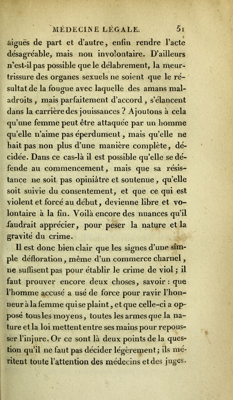 aiguës de part et d’autre, enfin rendre l’acte désagréable, mais non involontaire. D’ailleurs n’est-il pas possible que le délabrement, la meur- trissure des organes sexuels ne soient que le ré- sultat de la fougue avec laquelle des amans mal- adroits , mais parfaitement d’accord , s’élancent dans la carrière des jouissances ? Ajoutons à cela qu’une femme peut être attaquée par un homme qu’elle n’aime pas éperdument, mais qu’elle ne hait pas non plus d’une manière complète, dé- cidée. Dans ce cas-là il est possible qu’elle se dé- fende au commencement, mais que sa résis- tance ne soit pas opiniâtre et soutenue, qu’elle soit suivie du consentement, et que ce qui est violent et forcé au début, devienne libre et vo- lontaire à la fin. Voilà encore des nuances qu’il faudrait apprécier, pour peser la nature et la gravité du crime. 11 est donc bien clair que les signes d’une sim- ple défloration, même d’un commerce charnel, ne suffisent pas pour établir le crime de viol ; il faut prouver encore deux choses , savoir : que l’homme accusé a usé de force pour ravir l’hon- neur à la femme qui se plaint, et que celle-ci a op- posé tous les moyens, toutes les armes que la na- ture et la loi mettent entre ses mains pour repous- ser l’injure. Or ce sont là deux points de la ques- tion qu’il ne faut pas décider légèrement ; ils mé- ritent toute l’attention des médecins et des juges.