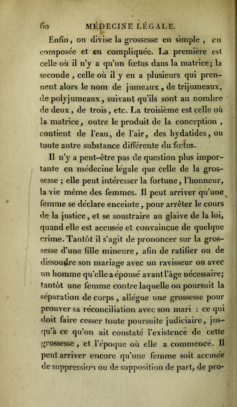 Enfin, on divise la grossesse en simple , en composée et en compliquée. La première est celle où il n’y a qu’un fœtus dans la matrice ; la seconde , celle où il y en a plusieurs qui pren- nent alors le nom de jumeaux, de trijumeaux, de polyj umeaux, suivant qu’ils sont au nombre  de deux, de trois, etc. La troisième est celle où la matrice, outre le produit de la conception , contient de l’eau, de l’air, des hydatides, ou toute autre substance différente du fœtus. Il n’y a peut-être pas de question plus impor- tante en médecine légale que celle de la gros- sesse ; elle peut intéresser la fortune, l’honneur, la vie même des femmes. Il peut arriver qu’une femme se déclare enceinte, pour arrêter le cours de la justice, et se soustraire au glaive de la loi, quand elle est accusée et convaincue de quelque crime. Tantôt il s’agit de prononcer sur la gros- sesse d’une fille mineure, afin de ratifier ou de dissoudre son mariage avec un ravisseur ou avec un homme qu’elle a épousé avant l’âge nécessaire; tantôt une femme contre laquelle on poursuit la séparation de corps, allègue une grossesse pour prouver sa réconciliation avec son mari : ce qui doit faire cesser toute poursuite judiciaire, jus- qu’à ce qu’on ait constaté l’existence de cette grossesse , et l’époque où elle a commencé. Il peut arriver encore qu’une femme soit accusée de suppression ou de supposition de part, de pro-