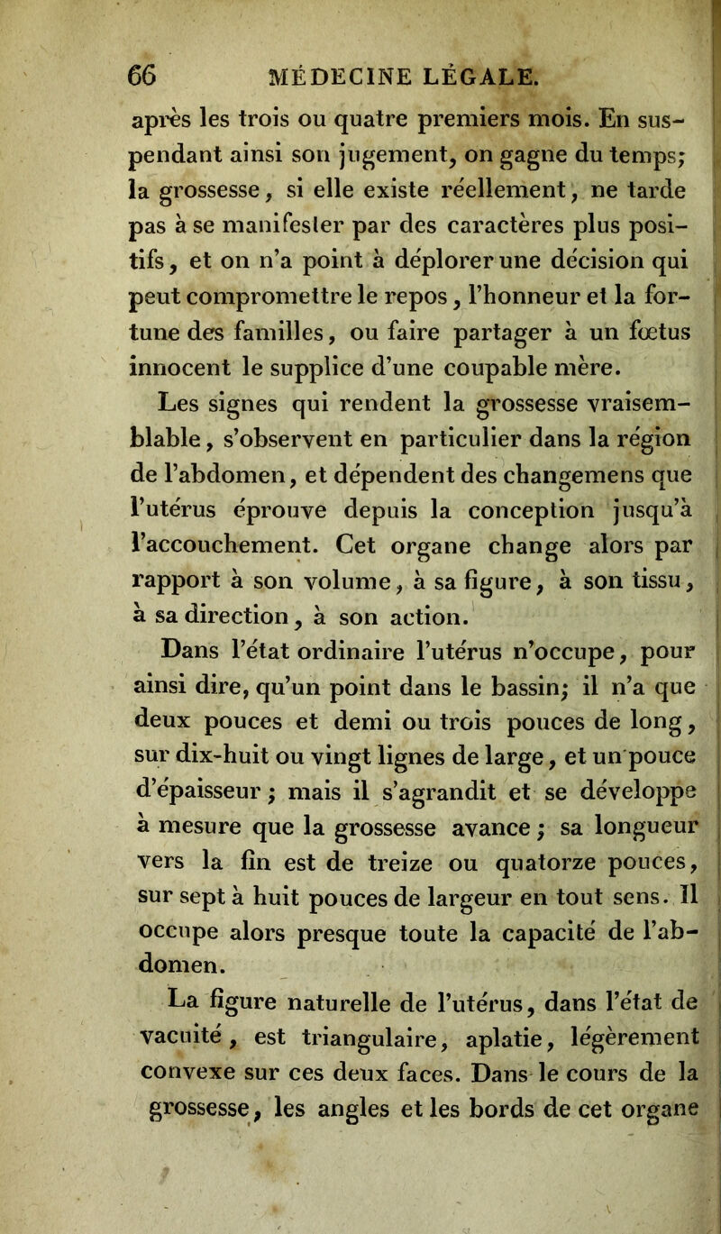 après les trois ou quatre premiers mois. En sus- pendant ainsi son jugement, on gagne du temps; la grossesse, si elle existe réellement, ne tarde pas à se manifester par des caractères plus posi- tifs , et on n’a point à déplorer une décision qui peut compromettre le repos, l’honneur et la for- tune des familles, ou faire partager a un fœtus innocent le supplice d’une coupable mère. Les signes qui rendent la grossesse vraisem- blable , s’observent en particulier dans la région de l’abdomen, et dépendent des changemens que l’utérus éprouve depuis la conception jusqu’à l’accouchement. Cet organe change alors par rapport à son volume, à sa figure, à son tissu, à sa direction, à son action. Dans l’état ordinaire l’utérus n’occupe, pour ainsi dire, qu’un point dans le bassin; il n’a que deux pouces et demi ou trois pouces de long, sur dix-huit ou vingt lignes de large, et un pouce d’épaisseur ; mais il s’agrandit et se développe à mesure que la grossesse avance ; sa longueur vers la fin est de treize ou quatorze pouces, sur sept à huit pouces de largeur en tout sens. Il occupe alors presque toute la capacité de l’ab- domen. La figure naturelle de l’utérus, dans l’état de vacuité, est triangulaire, aplatie, légèrement convexe sur ces deux faces. Dans le cours de la grossesse, les angles et les bords de cet organe