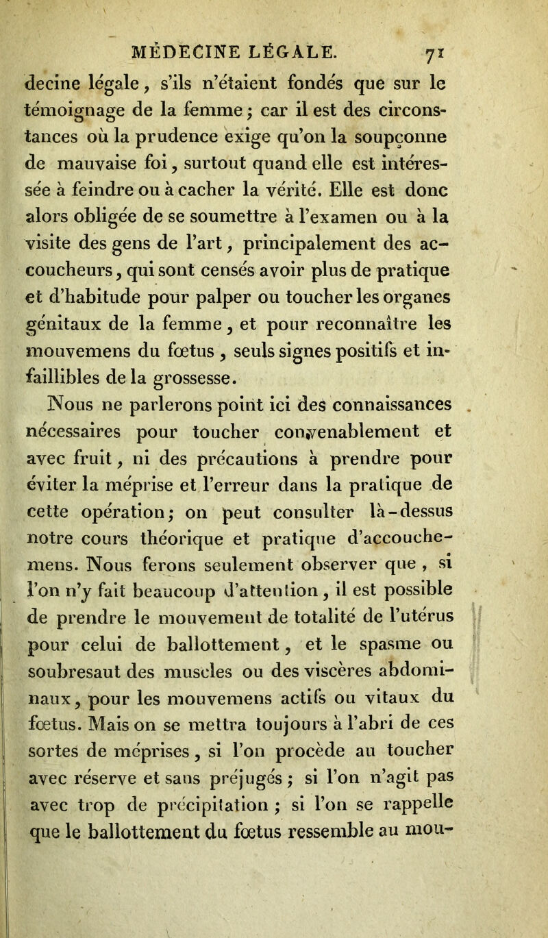 decine légale, s’ils n’étaient fondés que sur le témoignage de la femme ; car il est des circons- tances où la prudence exige qu’on la soupçonne de mauvaise foi, surtout quand elle est intéres- sée à feindre ou a cacher la vérité. Elle est donc alors obligée de se soumettre à l’examen ou a la visite des gens de l’art, principalement des ac- coucheurs , qui sont censés avoir plus de pratique et d’habitude pour palper ou toucher les organes génitaux de la femme , et pour reconnaître les mouvemens du fœtus , seuls signes positifs et in- faillibles de la grossesse. Nous 11e parlerons point ici des connaissances nécessaires pour toucher convenablement et avec fruit, ni des précautions à prendre pour éviter la méprise et l’erreur dans la pratique de cette opération; on peut consulter là-dessus notre cours théorique et pratique d’accouche- mens. Nous ferons seulement observer que , si l’on n’y fait beaucoup d’attention , il est possible de prendre le mouvement de totalité de l’utérus pour celui de ballottement , et le spasme ou soubresaut des muscles ou des viscères abdomi- naux, pour les mouvemens actifs ou vitaux du fœtus. Mais on se mettra toujours à l’abri de ces ! sortes de méprises, si l’on procède au toucher avec réserve et sans préjugés; si l’on n’agit pas avec trop de précipitation ; si l’on se rappelle que le ballottement du fœtus ressemble au mou-