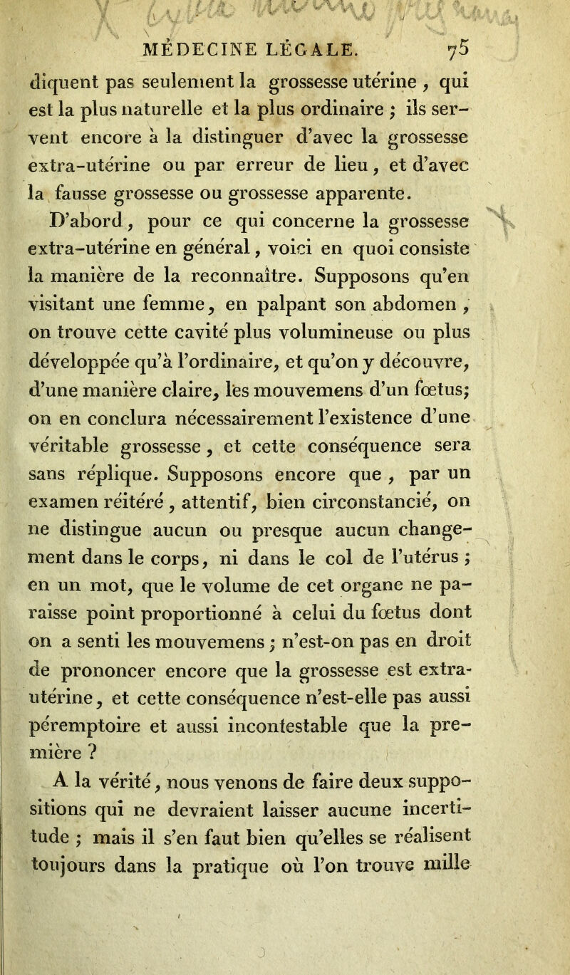 y / , , itJâ-- ïjÀA&/ vVvi () • $* r r f ‘ I- f1/V y4 l'”'v * :' W ’ ti: ■ r Vy . MEDECINE LÉGALE. 75 cliquent pas seulement la grossesse utérine , qui est la plus naturelle et la plus ordinaire ; ils ser- vent encore à la distinguer d’avec la grossesse extra-utérine ou par erreur de lieu, et d’avec la fausse grossesse ou grossesse apparente. D’abord, pour ce qui concerne la grossesse extra-utérine en général, voici en quoi consiste la manière de la reconnaître. Supposons qu’en visitant une femme, en palpant son abdomen , on trouve cette cavité plus volumineuse ou plus développée qu’à l’ordinaire, et qu’on y découvre, d’une manière claire, les mouvemens d’un fœtus; on en conclura nécessairement l’existence d’une véritable grossesse, et cette conséquence sera sans réplique. Supposons encore que , par un examen réitéré, attentif, bien circonstancié, on ne distingue aucun ou presque aucun change- ment dans le corps, ni dans le col de l’utérus ; en un mot, que le volume de cet organe ne pa- raisse point proportionné à celui du fœtus dont on a senti les mouvemens ; n’est-on pas en droit de prononcer encore que la grossesse est extra- utérine, et cette conséquence n’est-elle pas aussi péremptoire et aussi incontestable que la pre- mière ? A la vérité, nous venons de faire deux suppo- sitions qui ne devraient laisser aucune incerti- tude ; mais il s’en faut bien qu’elles se réalisent toujours dans la pratique où l’on trouve mille j