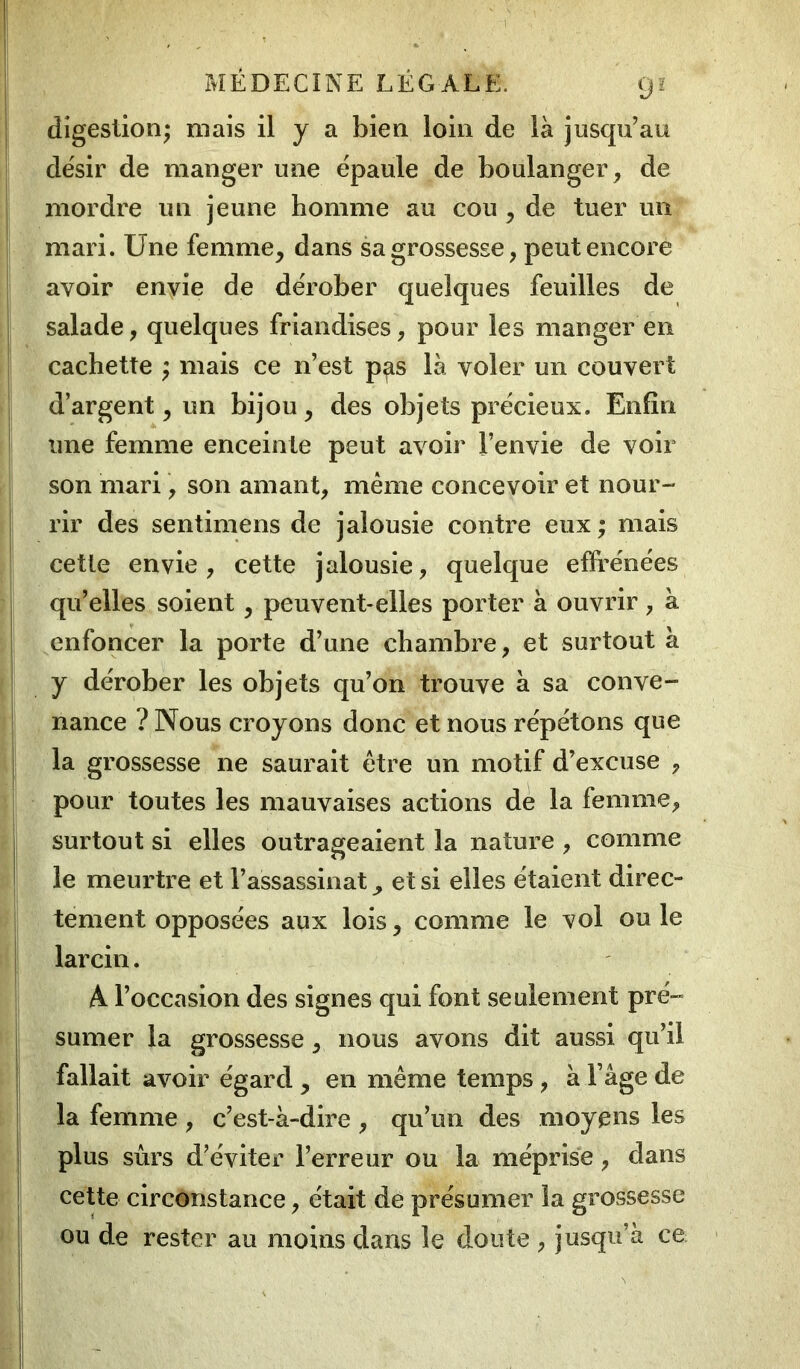 digestion; mais il y a bien loin de là jusqu’au désir de manger une épaule de boulanger, de mordre un jeune homme au cou , de tuer un mari. Une femme, dans sa grossesse, peut encore avoir envie de dérober quelques feuilles de salade, quelques friandises, pour les manger en cachette ; mais ce n’est p^s là voler un couvert d’argent, un bijou, des objets précieux. Enfin une femme enceinte peut avoir J’envie de voir son mari, son amant, même concevoir et nour- rir des sentimens de jalousie contre eux ; mais cette envie, cette jalousie, quelque effrénées qu’elles soient, peuvent-elles porter à ouvrir , à enfoncer la porte d’une chambre, et surtout à y dérober les objets qu’on trouve à sa conve- nance ? Nous croyons donc et nous répétons que la grossesse ne saurait être un motif d’excuse , pour toutes les mauvaises actions de la femme, surtout si elles outrageaient la nature , comme le meurtre et l’assassinat, et si elles étaient direc- tement opposées aux lois, comme le vol ou le larcin. A l’occasion des signes qui font seulement pré- sumer la grossesse, nous avons dit aussi qu’il fallait avoir égard , en même temps, à F âge de la femme , c’est-à-dire , qu’un des moyens les plus sûrs d’éviter l’erreur ou la méprise, dans cette circonstance, était de présumer la grossesse ou de rester au moins dans le doute , jusqu’à ce