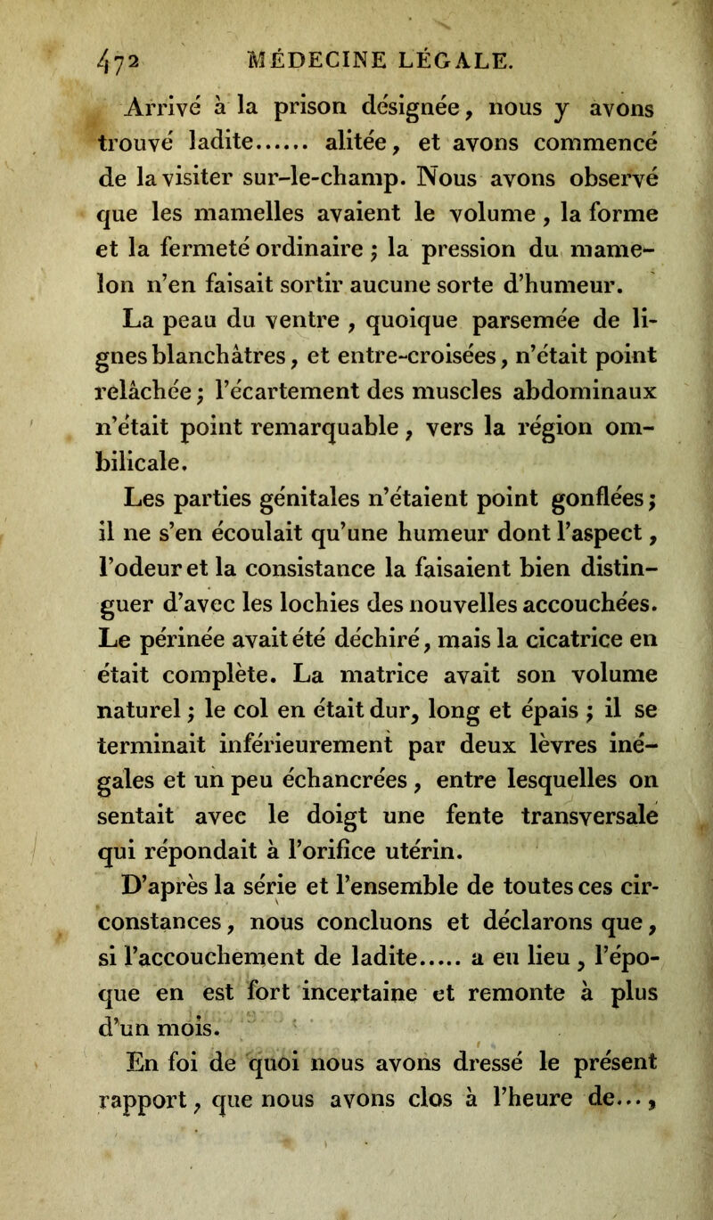 Arrivé à la prison désignée, nous y avons trouvé ladite alitée, et ayons commencé de la visiter sur-le-champ. Nous avons observé que les mamelles avaient le volume, la forme et la fermeté ordinaire ; la pression du mame- lon n’en faisait sortir aucune sorte d’humeur. La peau du ventre , quoique parsemée de li- gnes blanchâtres, et entre-croisées, n’était point relâchée ; l’écartement des muscles abdominaux n’était point remarquable, vers la région om- bilicale. Les parties génitales n’étaient point gonflées ; il ne s’en écoulait qu’une humeur dont l’aspect, l’odeur et la consistance la faisaient bien distin- guer d’avec les lochies des nouvelles accouchées. Le périnée avait été déchiré, mais la cicatrice en était complète. La matrice avait son volume naturel ; le col en était dur, long et épais ; il se terminait inférieurement par deux lèvres iné- gales et un peu échancrées , entre lesquelles on sentait avec le doigt une fente transversale qui répondait à l’orifice utérin. D’après la série et l’ensemble de toutes ces cir- constances , nous concluons et déclarons que, si l’accouchement de ladite a eu lieu , l’épo- que en est fort incertaine et remonte à plus d’un mois. I * En foi de quoi nous avons dressé le présent