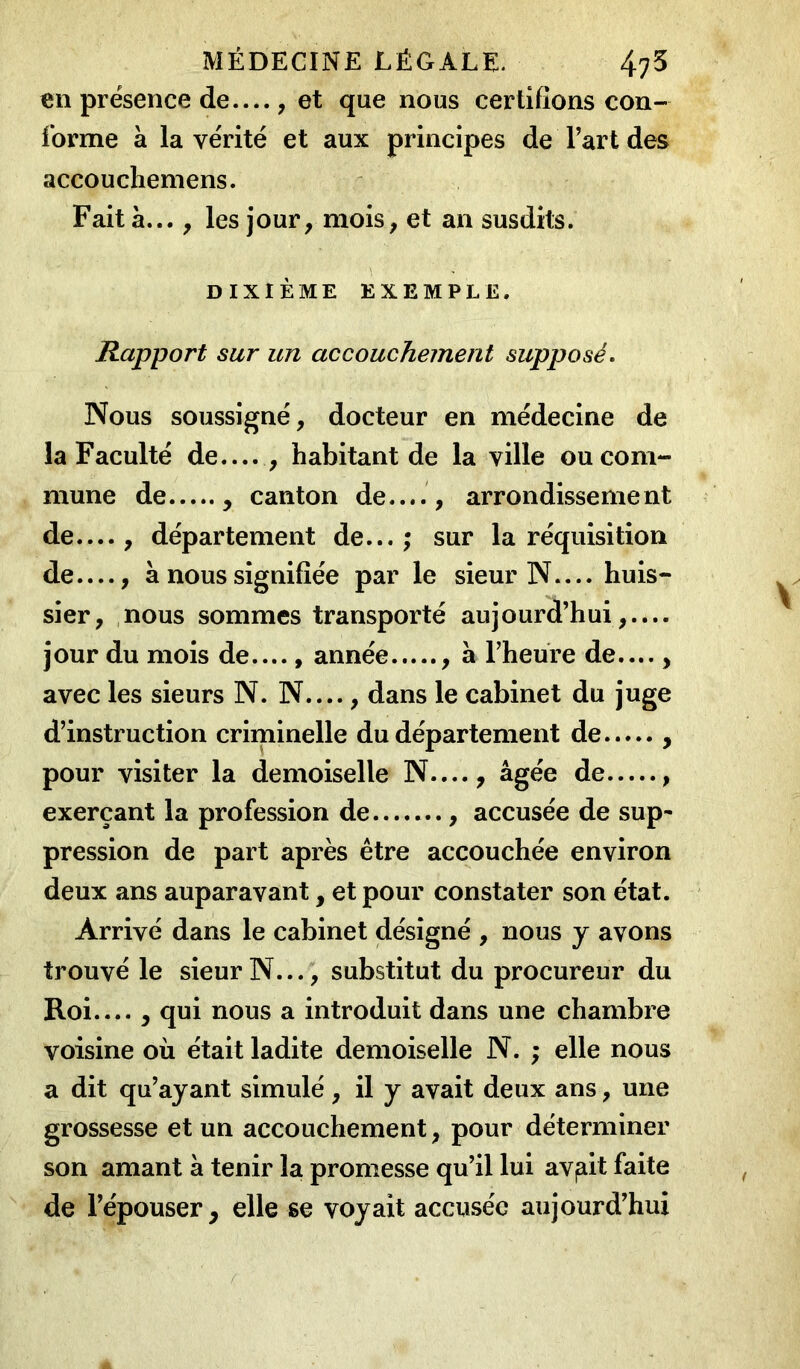 en présence de— , et que nous certifions con- forme à la vérité et aux principes de l’art des accouchemens. Fait à... , les jour, mois, et an susdits. DIXIÈME EXEMPLE. Rapport sur un accouchement supposé. Nous soussigné, docteur en médecine de la Faculté de.... , habitant de la ville ou com- mune de , canton de...., arrondissement de—, département de...; sur la réquisition de—, à nous signifiée par le sieur N— huis- sier, nous sommes transporté aujourd’hui,.... jour du mois de...., année , à l’heure de...., avec les sieurs N. N...., dans le cabinet du juge d’instruction criminelle du département de , pour visiter la demoiselle N...., âgée de , exerçant la profession de , accusée de sup- pression de part après être accouchée environ deux ans auparavant, et pour constater son état. Arrivé dans le cabinet désigné , nous y avons trouvé le sieur N..., substitut du procureur du Roi.... , qui nous a introduit dans une chambre voisine où était ladite demoiselle N. ; elle nous a dit qu’ayant simulé , il y avait deux ans, une grossesse et un accouchement, pour déterminer son amant à tenir la promesse qu’il lui avilit faite de l’épouser, elle se voyait accusée aujourd’hui