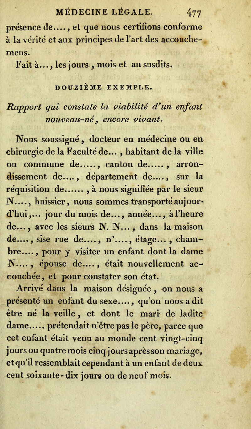 présence de...., et que nous certifions conforme à la vérité et aux principes de l’art des accouche- mens. Fait à..., les jours , mois et an susdits. DOUZIÈME EXEMPLE. Rapport qui constate la viabilité d’un enfant nouveau-né y encore vivant. Nous soussigné, docteur en médecine ou en chirurgie de la Faculté de... , habitant de la ville ou commune de , canton de , arron- dissement de...., département de...., sur la réquisition de , à nous signifiée par le sieur N.... j huissier, nous sommes transporté aujour- d’hui,... jour du mois de..., année..., à l’heure de..., avec les sieurs N. N..., dans la maison de...., sise rue de...., n° , étage... , cham- bre—, pour y visiter un enfant dont la dame N...., épouse de...., était nouvellement ac- couchée, et pour constater son état. Arrivé dans la maison désignée , on nous a présenté un enfant du sexe...., qu’on nous a dit être né la veille, et dont le mari de ladite dame prétendait n’être pas le père, parce que cet enfant était venu au monde cent vingt-cinq jours ou quatre mois cinq jours après son mariage, et qu’il ressemblait cependant à un enfant de deux cent soixante - dix jours ou de neuf mois.