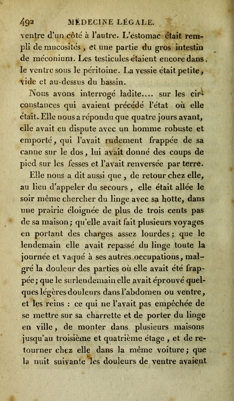 ventre d’un côte à l’autre. L’éstomac était rem- pli de mucosités , et une partie du gros intestin de méconium. Les testicules étaient encore dans, le ventre sous le péritoine. La vessie était petite, vide et au-dessus du bassin. Nous avons interrogé ladite sur les cir* constances qui avaient précédé l’état où elle était. Elle nous a répondu que quatre jours avant, elle avait eu dispute avec un homme robuste et emporté, qui l’avait rudement frappée de sa canne sur le dos, lui avait donné des coups de pied sur les fesses et l’avait renversée par terre. Elle nous a dit aussi que , de retour chez elle, au lieu d’appeler du secours , elle était allée le soir même chercher du linge avec sa hotte, dans une prairie éloignée de plus de trois cents pas de sa maison ; qu’elle avait fait plusieurs voyages en portant des charges assez lourdes ,* que le lendemain elle avait repassé du linge toute la journée et vaqué à ses autres occupations, mal- gré la douleur des parties où elle avait été frap- pée ; que le surlendemain elle avait éprouvé quel- ques légères douleurs dans l’abdomen ou ventre, et les reins : ce qui ne l’avait pas empêchée de se mettre sur sa charrette et de porter du linge en ville, de monter dans plusieurs maisons jusqu’au troisième et quatrième étage , et de re- tourner chez elle dans la même voiture ; que la nuit suivante les douleurs de ventre avaient