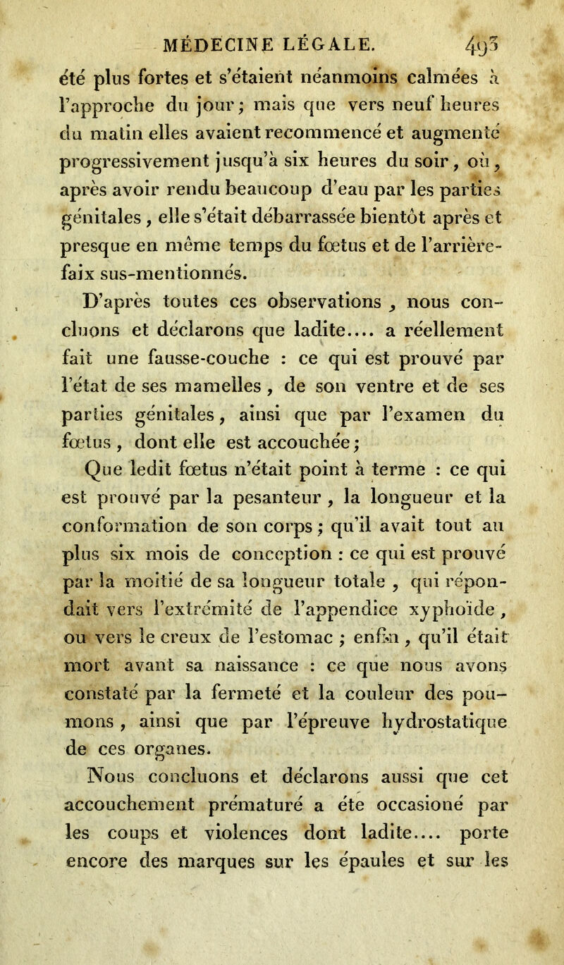 été plus fortes et s’étaient néanmoins calmées à l’approche du jour; mais que vers neuf heures du matin elles avaient recommencé et augmenté progressivement jusqu’à six heures du soir, où, après avoir rendu beaucoup d’eau par les parties génitales , elle s’était débarrassée bientôt après et presque en même temps du foetus et de l’arrière- faix sus-mentionnés. D’après toutes ces observations , nous con- cluons et déclarons que ladite.... a réellement fait une fausse-couche : ce qui est prouvé par l’état de ses mamelles , de son ventre et de ses parties génitales, ainsi que par l’examen du foetus , dont elle est accouchée ; Que ledit foetus n’était point à terme : ce qui est prouvé par la pesanteur , la longueur et la conformation de son corps ; qu’il avait tout au plus six mois de conception : ce qui est prouvé par la moitié de sa longueur totale , qui répon- dait vers l’extrémité de l’appendice xyphoïde, ou vers le creux de l’estomac ; enfin, qu’il était mort avant sa naissance : ce que nous avons constaté par la fermeté et la couleur des pou- mons , ainsi que par l’épreuve hydrostatique de ces organes. Nous concluons et déclarons aussi que cet accouchement prématuré a été occasioné par les coups et violences dont ladite— porte encore des marques sur les épaules et sur les