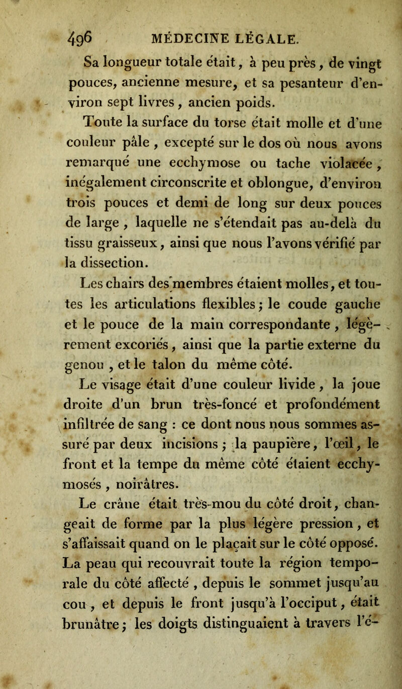 Sa longueur totale était, à peu près, de vingt pouces, ancienne mesure, et sa pesanteur d’en- viron sept livres , ancien poids. Toute la surface du torse était molle et d’une couleur pâle , excepté sur le dos où nous avons remarqué une ecchymose ou tache violacée , inégalement circonscrite et oblongue, d’environ trois pouces et demi de long sur deux pouces de large , laquelle ne s’étendait pas au-delà du tissu graisseux, ainsi que nous l’avons vérifié par la dissection. Les chairs des membres étaient molles, et tou- tes les articulations flexibles ; le coude gauche et le pouce de la main correspondante , légè- , rement excoriés, ainsi que la partie externe du genou , et le talon du même côté. Le visage était d’une couleur livide , la joue droite d’un brun très-foncé et profondément infiltrée de sang : ce dont nous nous sommes as- suré par deux incisions ; la paupière, l’œil, le front et la tempe du même côté étaient ecchy- mosés , noirâtres. Le crâne était très-mou du côté droit, chan- geait de forme par la plus légère pression, et s’affaissait quand on le plaçait sur le côté opposé. La peau qui recouvrait toute la région tempo- rale du côté affecté , depuis le sommet jusqu’au cou , et depuis le front jusqu’à l’occiput, était brunâtre ; les doigts distinguaient à travers l’é-