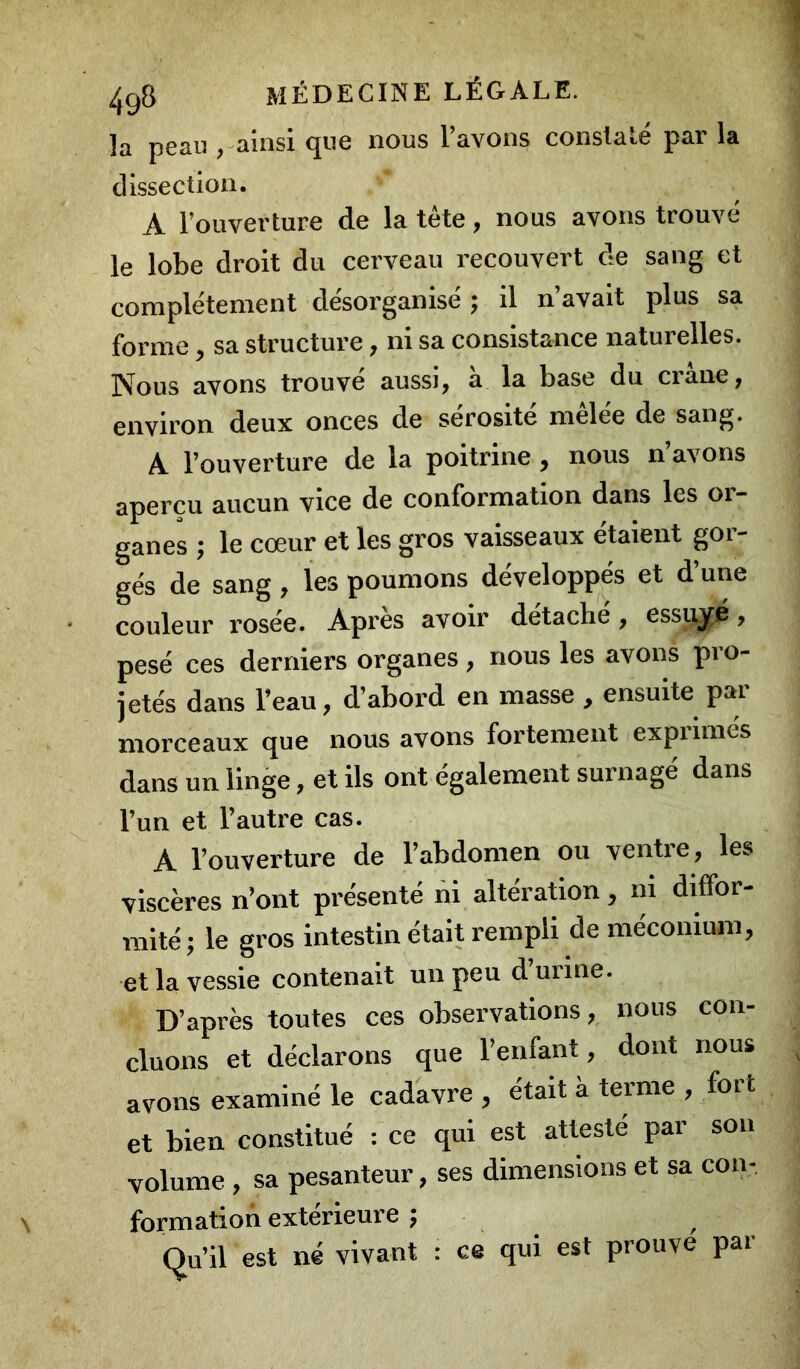 la peau , ainsi que nous l’avons constaté par la dissection. A l’ouverture de la tête, nous avons trouvé le lobe droit du cerveau recouvert de sang et complètement désorganisé ; il n’avait plus sa forme, sa structure, ni sa consistance naturelles. Nous avons trouvé aussi, à la base du crâne, environ deux onces de sérosité mêlée de sang. A l’ouverture de la poitrine, nous n’avons aperçu aucun vice de conformation dans les or- ganes ; le cœur et les gros vaisseaux étaient gor- gés de sang, les poumons développés et d’une couleur rosée. Apres avoir detacbe, essiiye, pesé ces derniers organes , nous les avons pro- jetés dans l’eau, d’abord en masse , ensuite pai morceaux que nous avons fortement expiimés dans un linge, et ils ont également surnagé dans l’un et l’autre cas. A l’ouverture de l’abdomen ou ventre, les viscères n’ont présenté ni altération, m diffor- mité; le gros intestin était rempli de méconium, et la vessie contenait un peu d’urine. D’après toutes ces observations, nous con- cluons et déclarons que l’enfant, dont nous avons examiné le cadavre , était à terme , fort et bien constitué : ce qui est attesté par son volume , sa pesanteur, ses dimensions et sa con- formation extérieure ; Qu’il est né vivant : ce qui est prouve par