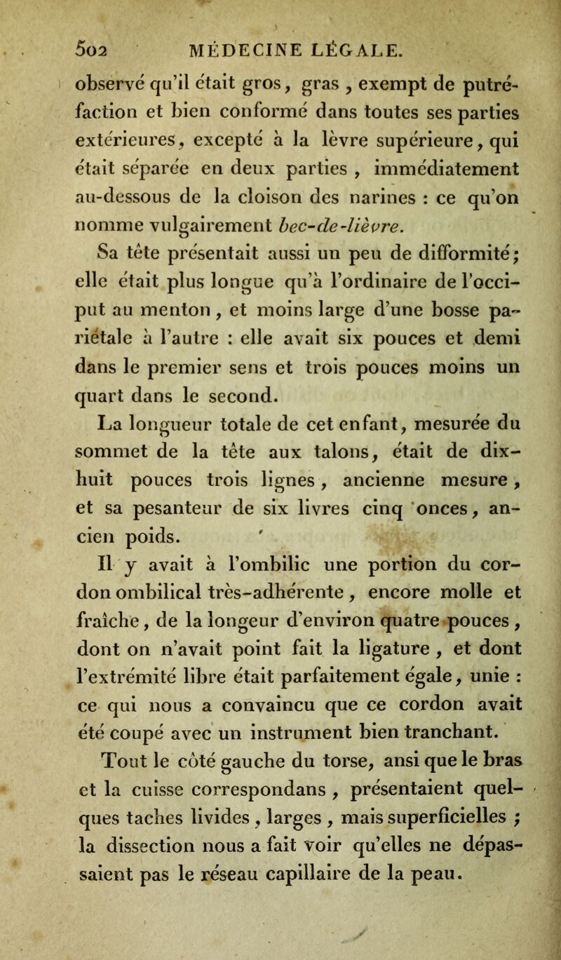 observé qu’il était gros, gras , exempt de putré- faction et bien conformé dans toutes ses parties extérieures, excepté à la lèvre supérieure, qui était séparée en deux parties , immédiatement au-dessous de la cloison des narines : ce qu’on nomme vulgairement bec-de-lièvre. Sa tête présentait aussi un peu de difformité; elle était plus longue qu’à l’ordinaire de l’occi- put au menton , et moins large d’une bosse pa- riétale à l’autre : elle avait six pouces et demi dans le premier sens et trois pouces moins un quart dans le second. La longueur totale de cet enfant, mesurée du sommet de la tête aux talons, était de dix- huit pouces trois lignes, ancienne mesure, et sa pesanteur de six livres cinq onces, an- cien poids. Il y avait à l’ombilic une portion du cor- don ombilical très-adhérente , encore molle et fraîche, de la longeur d’environ quatre pouces , dont on n’avait point fait la ligature , et dont l’extrémité libre était parfaitement égale, unie : ce qui nous a convaincu que ce cordon avait été coupé avec un instrument bien tranchant. Tout le côté gauche du torse, ansi que le bras et la cuisse correspondans , présentaient quel- ques taches livides , larges , mais superficielles ; la dissection nous a fait voir qu’elles ne dépas- saient pas le réseau capillaire de la peau.