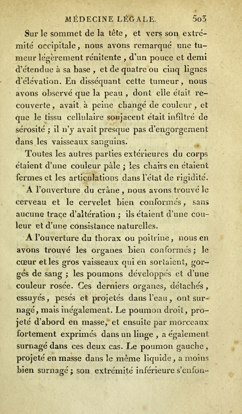 Sur le sommet de la tête, et vers son extré- mité occipitale, nous avons remarqué une tu- meur légèrement rénitente , d’un pouce et demi d’étendue à sa base , et de quatre ou cinq lignes d’élévation. En disséquant cette tumeur, nous avons observé que la peau , dont elle était re- couverte , avait à peine changé de couleur, et que le tissu cellulaire soujacent était infiltré de sérosité ; il n’y avait presque pas d’engorgement dans les vaisseaux sanguins. Toutes les autres parties extérieures du corps étaient d’une couleur pale ; les chairs en étaient fermes et les articulations dans l’état de rigidité. A l’ouverture du crâne , nous avons trouvé le cerveau et le cervelet bien conformés, sans aucune trace d’altération ; ils étaient d’une cou- leur et d’une consistance naturelles. A l’ouverture du thorax ou poitrine, nous en avons trouvé les organes bien conformés; le cœur et les gros vaisseaux qui en sortaient, gor- gés de sang ; les poumons développés et d’une couleur rosée. Ces derniers organes, détachés , essuyés, pesés et projetés dans l’eau, ont sur- nagé, mais inégalement. Le poumon droit, pro- jeté d’abord en masse, et ensuite par morceaux fortement exprimés dans un linge , a également surnagé dans ces deux cas. Le poumon gauche, projeté en masse dans le même liquide, a moins bien surnagé ; son extrémité inférieure s’enfon-