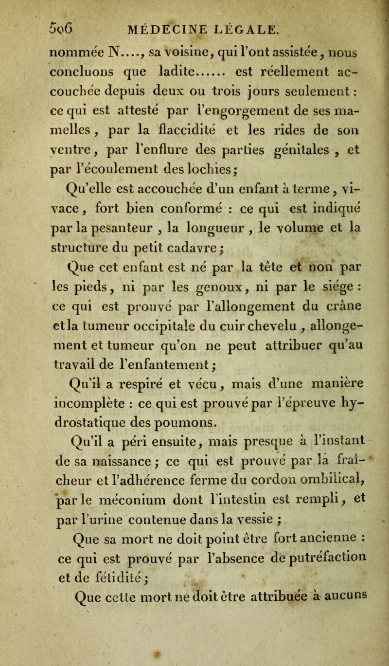 nommée N...., sa voisine, qui l’ont assistée, nous concluons que ladite est réellement ac- couchée depuis deux ou trois jours seulement : ce qui est attesté par l’engorgement de ses ma- melles , par la flaccidité et les rides de son ventre, par l’enflure des parties génitales , et par l’écoulement des lochies; Qu’elle est accouchée d’un enfant à terme, vi- vace , fort bien conformé : ce qui est indiqué par la pesanteur , la longueur , le volume et la structure du petit cadavre ; Que cet enfant est né par la tête et non par les pieds, ni par les genoux, ni par le siège : ce qui est prouvé par l’allongement du crâne et la tumeur occipitale du cuir chevelu , allonge- ment et tumeur qu’on ne peut attribuer qu’au travail de l’enfantement ; Qu’il a respiré et vécu, mais d’une manière incomplète : ce qui est prouvé par l’épreuve hy- drostatique des poumons. Qu’il a péri ensuite, mais presque à l’instant de sa naissance ; ce qui est prouvé par la fraî- cheur et l’adhérence ferme du cordon ombilical, par le méconium dont l’intestin est rempli, et par l’urine contenue dans la vessie ; Que sa mort ne doit point être fort ancienne : ce qui est prouvé par l’absence de putréfaction et de fétidité ; Que cette mort ne doit être attribuée à aucuns