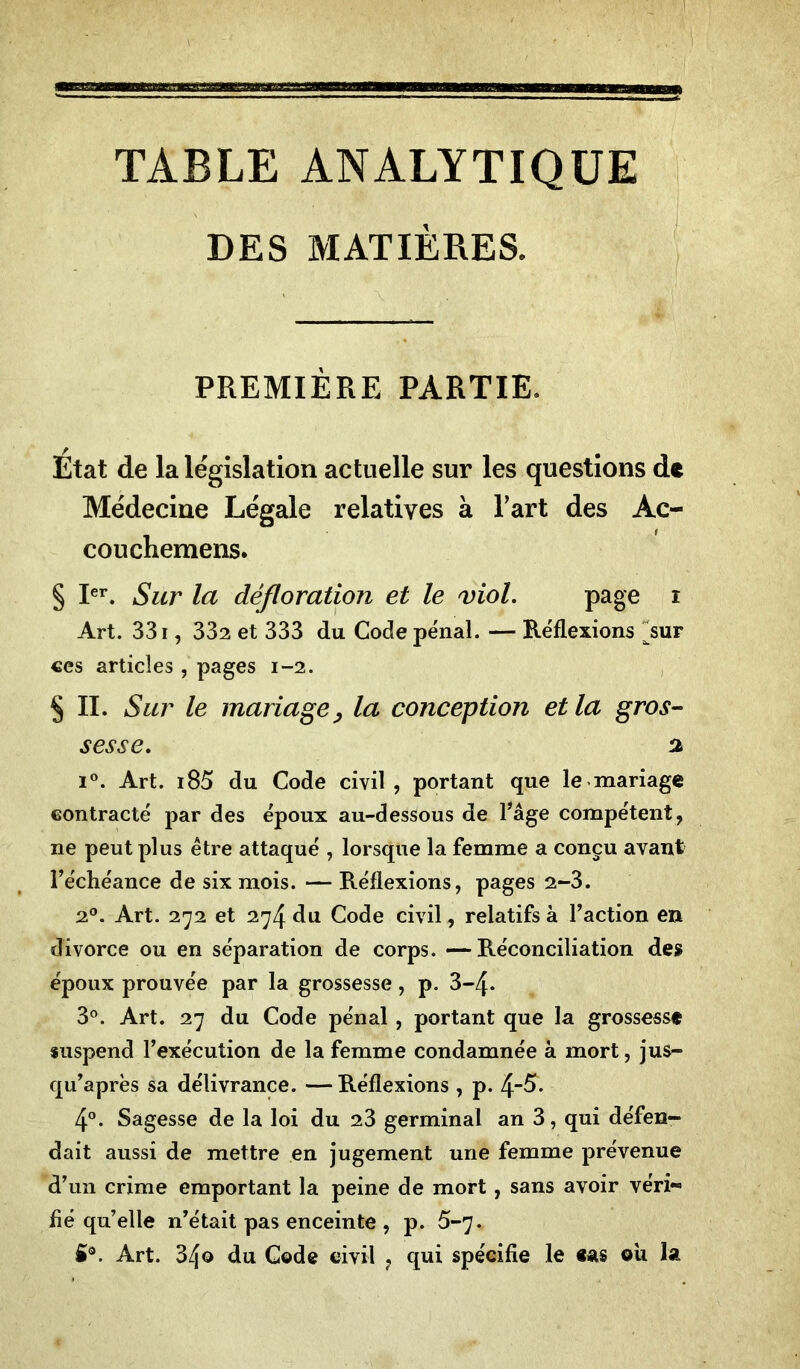 TABLE ANALYTIQUE DES MATIÈRES. PREMIÈRE PARTIE. Etat de la législation actuelle sur les questions de Médecine Légale relatives à l’art des Ac- couchemens. § Ier. Sur la défloration et le viol. page i Art. 331, 332 et 333 du Code pénal. — Réflexions Aur ces articles , pages 1-2. § II. Sur le mariage, la conception et la gros- sesse. % i°. Art. i85 du Code civil, portant que le mariage contracté par des époux au-dessous de l’âge compétent, ne peut plus être attaqué , lorsque la femme a conçu avant l’échéance de six mois. — Réflexions, pages 2-3. 20. Art. 272 et 274 du Code civil, relatifs à l’action en divorce ou en séparation de corps. —Réconciliation des époux prouvée par la grossesse, p. 3-4* 3°. Art. 27 du Code pénal , portant que la grossesse suspend l’exécution de la femme condamnée à mort, jus- qu’après sa délivrance. — Réflexions , p. 4_5. 4°. Sagesse de la loi du 23 germinal an 3, qui défen- dait aussi de mettre en jugement une femme prévenue d’un crime emportant la peine de mort, sans avoir véri- fié qu’elle n’était pas enceinte , p. 5-7. fi®. Art. 34o du Code civil ? qui spécifie le «as où la