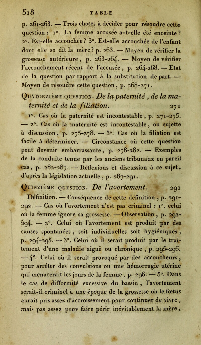 p. 261-263. —Trois choses à décider pour résoudre cette question : i°. La femme accusée a-t-elle été enceinte? 20. Est-elle accouchée? 3°. Est-elle accouchée de l’enfant dont elle se dit la mère? p. 263. — Moyen de vérifier la grossesse antérieure , p. 263-264. — Moyen de vérifier l'accouchement récent de l'accusée , p. 264-268. — Etat de la question par rapport à la substitution de part. — Moyen de résoudre cette question, p. 268-271. Quatorzième question. De la paternité , de la ma- ternité et de la filiation. 271 i°. Cas où la paternité est incontestable, p. 271-275. — 20. Cas où la maternité est incontestable, ou sujette à discussion, p. 275-278. — 3°. Cas où la filiation est facile à déterminer. — Circonstance où cette question peut devenir embarrassante, p. 278-282. — Exemples de la conduite tenue par les anciens tribunaux en pareil cas, p. 282-287. —Réflexions et discussion à ce sujet, d’après la législation actuelle , p. 287-291. Quinzième question. De Vavortement. 291 Définition. — Conséquence de cette définition , p. 291- 292. — Cas où l’avortement n’est pas criminel : i°. celui où la femme ignore sa grossesse. — Observation , p. 292- 294. — 20. Celui où l’avortement est produit par des causes spontanées , soit individuelles soit hygiéniques , p. 294-295. —3°. Celui où il serait produit par le trai- tement d’une maladie aiguë ou chronique , p. 295-296. — 4°. Celui où il serait provoqué par des accoucheurs, pour arrêter des convulsions ou une hémorragie utérine qui menacerait les jours de la femme, p. 296. — 5°. Dans le cas de difformité excessive du bassin , l’avortement serait-il criminel à une époque de la grossesse où le fœtus aurait pris assez d’accroissement pour continuer de vivre, mais pas assez pour faire périr inévitablement la mère,