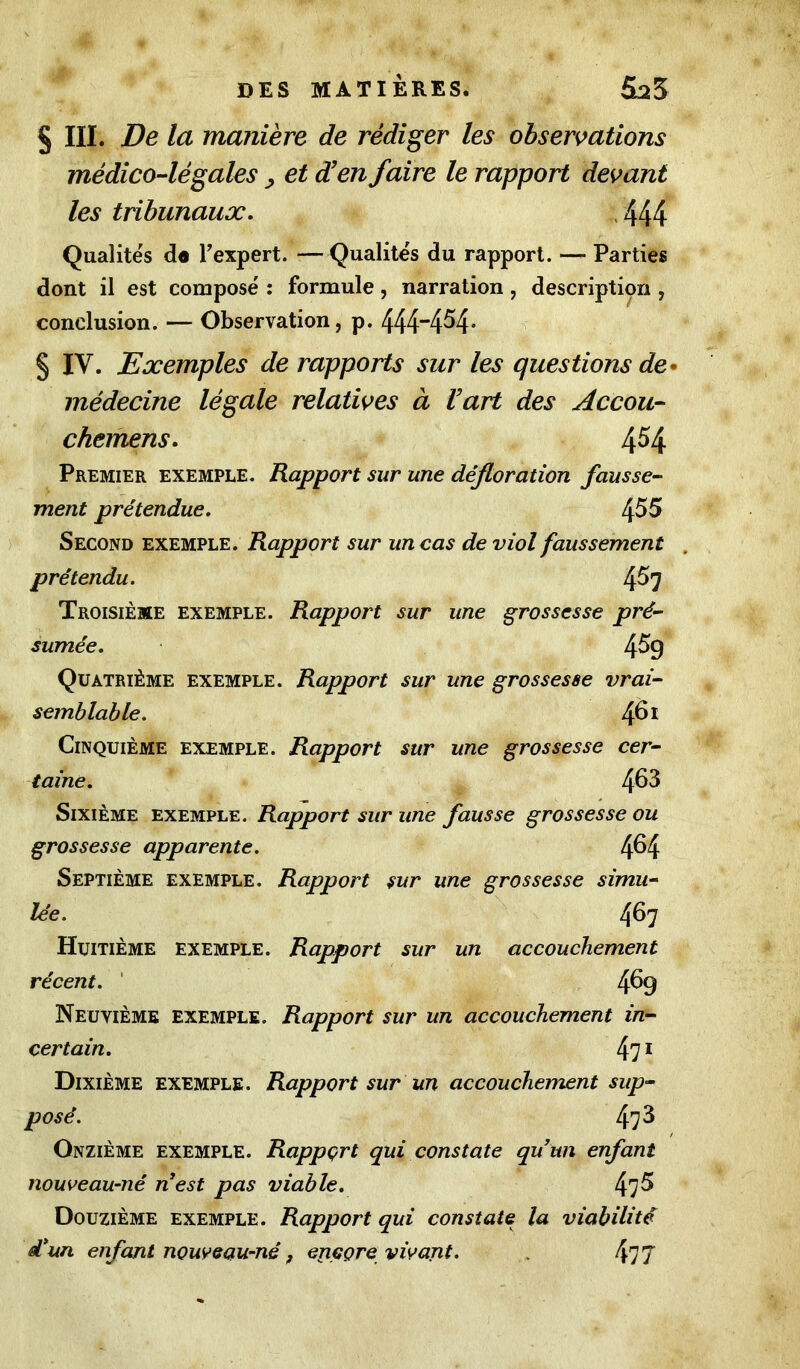 § III. De la manière de rédiger les observations médico-légales , et d’en faire le rapport devant les tribunaux. , 444 Qualités d« F expert. —Qualités du rapport. — Parties dont il est composé : formule, narration, description , conclusion. — Observation, p. 444“4^4- § IV. Exemples de rapports sur les questions de médecine légale relatives à U art des Accou- chemens. 4^4 Premier exemple. Rapport sur une défloration fausse- ment prétendue. ^55 Second exemple. Rapport sur un cas de viol faussement prétendu. 4^7 Troisième exemple. Rapport sur une grossesse pré- sumée. 459 Quatrième exemple. Rapport sur une grossesse vrai- semblable. 461 Cinquième exemple. Rapport sur une grossesse cer- taine. 463 Sixième exemple. Rapport sur une fausse grossesse ou grossesse apparente. 4^4 Septième exemple. Rapport sur une grossesse simu- lée. 467 Huitième exemple. Rapport sur un accouchement récent. 4^9 Neuvième exemple. Rapport sur un accouchement in- certain. 471 Dixième exemple. Rapport sur un accouchement sup- posé. 47^ Onzième exemple. Rapport qui constate quun enfant nouveau-né nest pas viable. 47^ Douzième exemple. Rapport qui constate la viabilité d’un enfant nouveau-né, eriççre vivant. 477