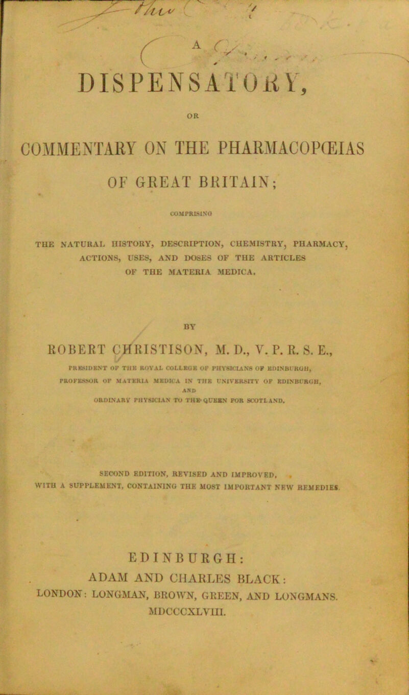 A It \ <V. ' 1 - s DISPENSATORY, OR COMMENTARY ON THE PHARMACOPEIAS OF GREAT BRITAIN; COMPRISING THE NATURAL HISTORY, DESCRIPTION, CHEMISTRY, PHARMACY, ACTIONS, USES, AND DOSES OF THE ARTICLES OF THE MATERIA MEDIC A. BY ROBERT CHRISTISON, M. I)., Y. P. R. S. E., PRESIDENT OP THE ROYAL COLLEGE OF PHYSICIANS OP EDINBURGH, PROFESSOR OF MATERIA MKDICA IN THE UNIVERSITY OF EDINBURGH, AND ORDINARY FHYS1C1AN TO THE-QUEEN FOR SCOTLAND. SECOND EDITION, REVISED AND IMPROVED. . WITH A SUPPLEMENT, CONTAINING THE MOST IMPORTANT NEW REMEDIES EDINBURGH: ADAM AND CHARLES BLACK: LONDON: LONGMAN, BROWN, GREEN, AND LONGMANS. MDCCCXLVHI.