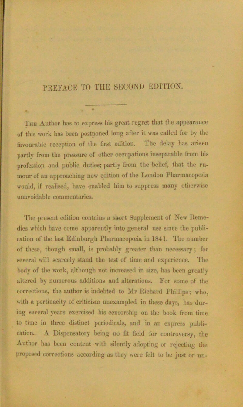 PREFACE TO THE SECOND EDITION. The Author has to express his great regret that the appearance of this work has been postponed long after it was called for by the favourable reception of the first edition. The delay has arisen partly from the pressure of other occupations inseparable from his profession and public duties? partly from the belief, that the ru- mour of an approaching new edition of the London Pharmacopoeia would, if realised, have enabled him to suppress many otherwise unavoidable commentaries. The present edition contains a short Supplement of New Reme- dies which have come apparently into general use since the publi- cation of the last Edinburgh Pharmacopeia in 1841. The number of these, though small, is probably greater than necessary ; for several will scarcely stand the test of time and experience. The body of the work, although not increased in size, has been greatly altered by numerous additions and alterations. For some of the corrections, the author is indebted to Mr Richard Phillips; who, with a pertinacity of criticism unexampled in these days, has dur- ing several years exercised his censorship on the book from time to time in three distinct periodicals, and in an express publi- cation. A Dispensatory being no fit field for controversy, the Author hits been content with silently adopting or rejecting the proposed corrections according as they were felt to be just or un-