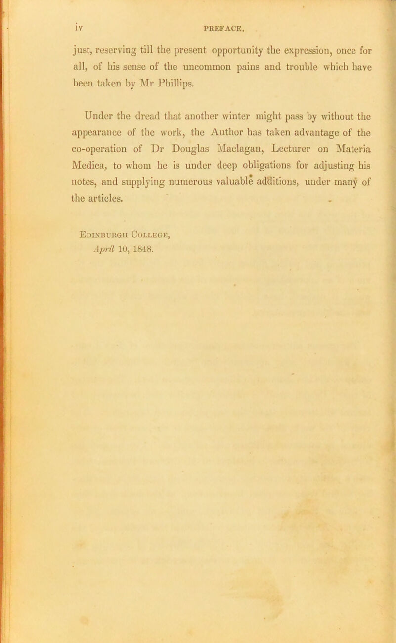 IV PREFACE. just, reserving till the present opportunity the expression, once for all, of his sense of the uncommon pains and trouble which have been taken by Mr Phillips. Under the dread that another winter might pass by without the appearance of the work, the Author has taken advantage of the co-operation of Dr Douglas Maclagan, Lecturer on Materia Medica, to whom he is under deep obligations for adjusting his notes, and supplying numerous valuable additions, under many of the articles. Edinburgh College, April 10, 1848.