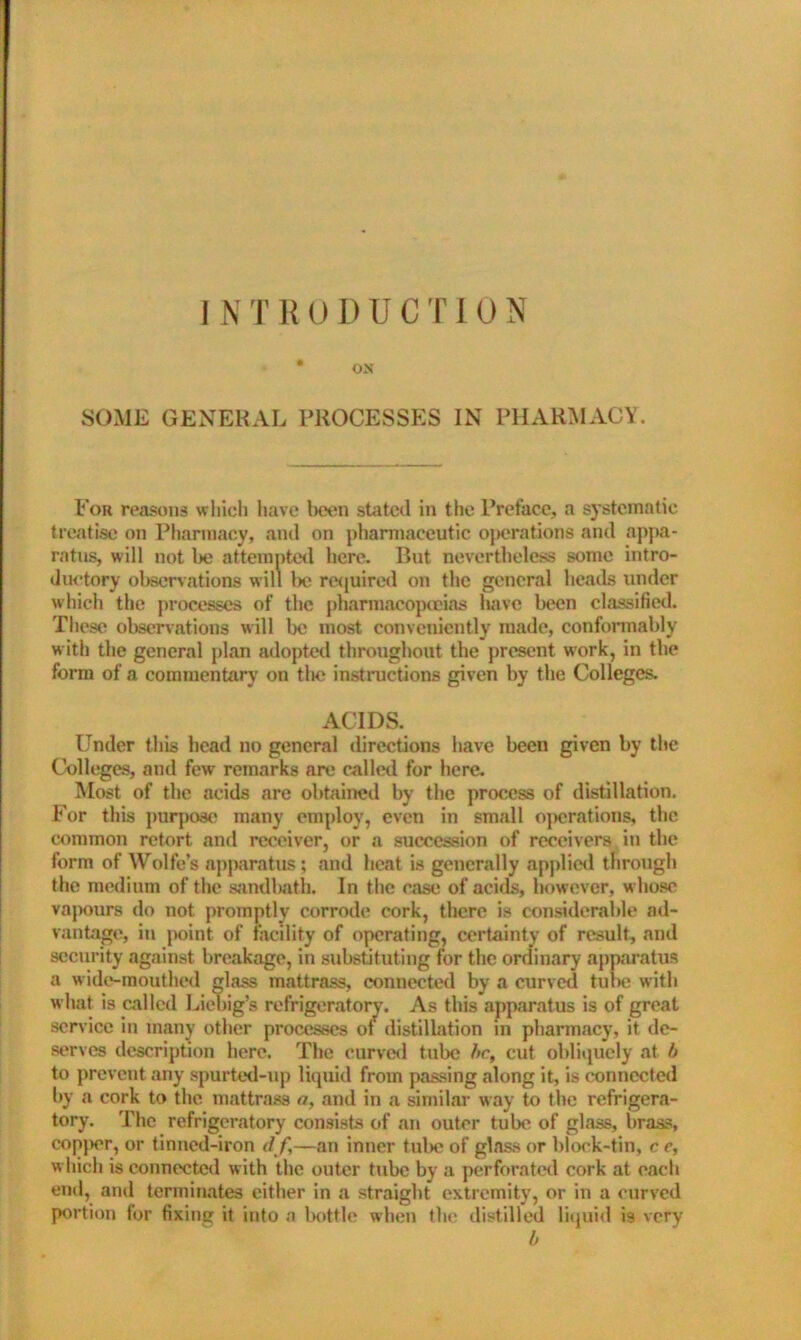 SOME GENERAL PROCESSES IN PHARMACY. For reasons which have been stated in the Preface, a systematic treatise on Pharmacy, and on pharmaceutic operations and appa- ratus, will not l)e attempted here. But nevertheless some intro- ductory observations will l)e required on the general heads under which the processes of the pharmacopoeias have been classified. These observations will be most conveniently made, conformably with the general plan adopted throughout the present work, in the form of a commentary on the instructions given by the Colleges. ACIDS. Under this head no general directions have been given by the Colleges, and few remarks are called for here. Most of the acids are obtained by the process of distillation. For this purpose many employ, even in small operations, the common retort and receiver, or a succession of receivers in the form of Wolfe’s apparatus ; and heat is generally applied through the medium of the sandltfith. In the case of acids, however, w hose vapours do not promptly corrode cork, there is considerable ad- vantage, in point of facility of operating, certainty of result, and security against breakage, in substituting for the ordinary apparatus a wide-mouthed glass mattrass, connected by a curved tube with what is called Liebig’s refrigeratory. As this apparatus is of great service in many other processes ol distillation in pharmacy, it de- serves description here. The curved tube be, cut obliquely at b to prevent any spurted-up liquid from passing along it, is connected by a cork to the mattrass a, and in a similar way to the refrigera- tory. The refrigeratory consists of an outer tube of glass, brass, copper, or tinned-iron df—an inner tul>e of glass or block-tin, c e, which is connected with the outer tube by a perforated cork at each end, and terminates either in a straight extremity, or in a curved portion for fixinjj it into a bottle when the distilled liquid is very b