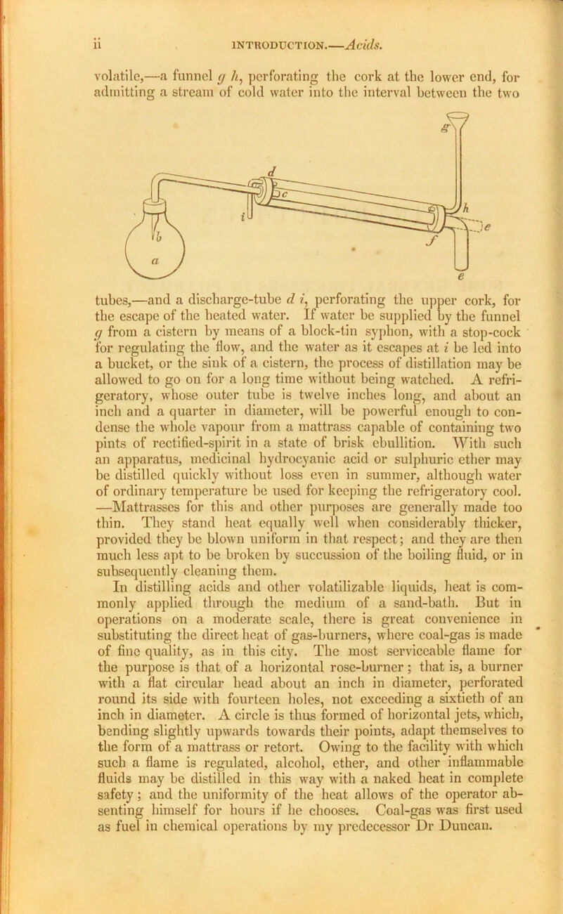 volatile,—a funnel <j h, perforating the cork at the lower end, for admitting a stream of cold water into the interval between the two tubes,—and a discharge-tube d i, perforating the upper cork, for the escape of the heated water. If water be supplied by the funnel ff from a cistern by means of a block-tin syphon, with a stop-cock for regulating the flow, and the water as it escapes at i be led into a bucket, or the sink of a cistern, the process of distillation may be allowed to go on for a long time without being watched. A refri- geratory, whose outer tube is twelve inches long, and about an inch and a quarter in diameter, will be powerful enough to con- dense the whole vapour from a mattrass capable of containing two pints of rectified-spirit in a state of brisk ebullition. With such an apparatus, medicinal hydrocyanic acid or sulphuric ether may be distilled quickly without loss even in summer, although water of ordinary temperature be used for keeping the refrigeratory cool. —Mattrasses for this and other purposes are generally made too thin. They stand heat equally well when considerably thicker, provided they be blown uniform in that respect; and they are then much less apt to be broken by succussion of the boiling fluid, or in subsequently cleaning them. In distilling acids and other volatilizable liquids, heat is com- monly applied through the medium of a sand-bath. But in operations on a moderate scale, there is great convenience in substituting the direct heat of gas-burners, where coal-gas is made of fine quality, as in this city. The most serviceable flame for the purpose is that of a horizontal rose-burner ; that is, a burner with a flat circular head about an inch in diameter, perforated round its side with fourteen holes, not exceeding a sixtieth of an inch in diameter. A circle is thus formed of horizontal jets, which, bending slightly upwards towards their points, adapt themselves to the form of a mattrass or retort. Owing to the facility with which such a flame is regulated, alcohol, ether, and other inflammable fluids may be distilled in this way with a naked heat in complete safety; and the uniformity of the heat allows of the operator ab- senting himself for hours if he chooses. Coal-gas was first used as fuel in chemical operations by my predecessor Dr Duncan. d