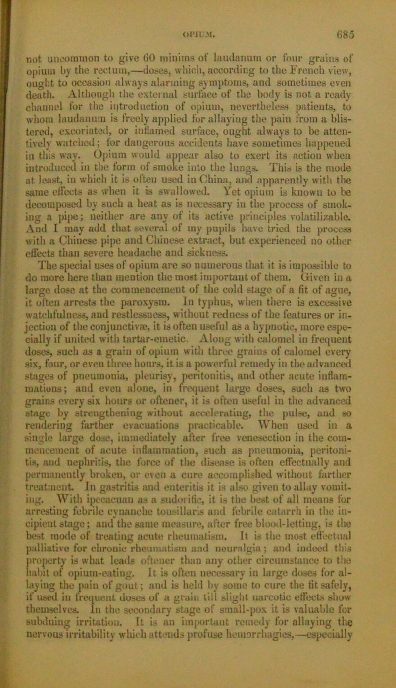 not uncommon to give 60 minims of laudanum or four grains of opium by the rectum,—doses, which, according to the French view, ought to occasion always alarming symptoms, and sometimes even death. Although the external surface of the body is not a ready channel for the introduction of opium, nevertheless patients, to whom laudanum is freely applied for allaying the pain from a blis- tered, excoriated, or inflamed surface, ought always to be atten- tively watched; for dangerous accidents have sometimes happened in this way. Opium would appear also to exert its action when introduced in the form of smoke into the lungs. This is the mode at least, in which it is often used in China, and apparently with the same effects as when it is swallowed. Yet opium is known to be decomposed by such a heat as is necessary in the process of smok- ing a pipe; neither are any of its active principles volatilizable. Anil I may add that several of my pupils have tried the process with a Chinese pipe and Chinese extract, but experienced no other effects than severe headache and sickness. The special uses of opium are so numerous that it is impossible to do more here than mention the most important of them. Given in a large dose at the commencement of the cold stage of a fit of ague, it often arrests the paroxysm. In typhus, when there is excessive watchfulness, and restlessness, without redness of the features or in- jection of the conjunctiva?, it is often useful as a hypnotic, more espe- cially if united with tartar-emetic. Along with calomel in frequent doses, such as a grain of opium with three grains of calomel every six, four, or even three hours, it is a powerful remedy in the advanced stages of pneumonia, pleurisy, peritonitis, and other acute inflam- mations; and even alone, in frequent large doses, such as two grains every six hours or oftener, it is often useful in the advanced stage by strengthening without accelerating, the pulse, and so rendering farther evacuations practicable. When used in a single large dose, immediately after free venesection in the com- mencement of acute inflammation, such as pneumonia, peritoni- tis, and nephritis, the force of the disease is often effectually and permanently broken, or even a cure accomplished without farther treatment. In gastritis and enteritis it is also given to allay vomit- ing. With ipecacuan as a sudorific, it is the best of all means for arresting febrile cynanche tonsillaris and febrile catarrh in the in- cipient stage; and the same measure, after free blood-letting, is the best mode of treating acute rheumatism. It is the most effectual palliative for chronic rheumatism and neuralgia; and indeed this property is what leads oftener than any other circumstance to the habit of opium-eating. It is often necessary in large doses for al- laying the pain of gout; and is held by some to cure the fit safely, if used in frequent doses of a grain till slight narcotic effects show themselves. In the secondary stage of small-pox it is valuable for subduing irritation. It is an important remedy for allaying the nervous irritability which attends profuse hemorrhagies,—especially