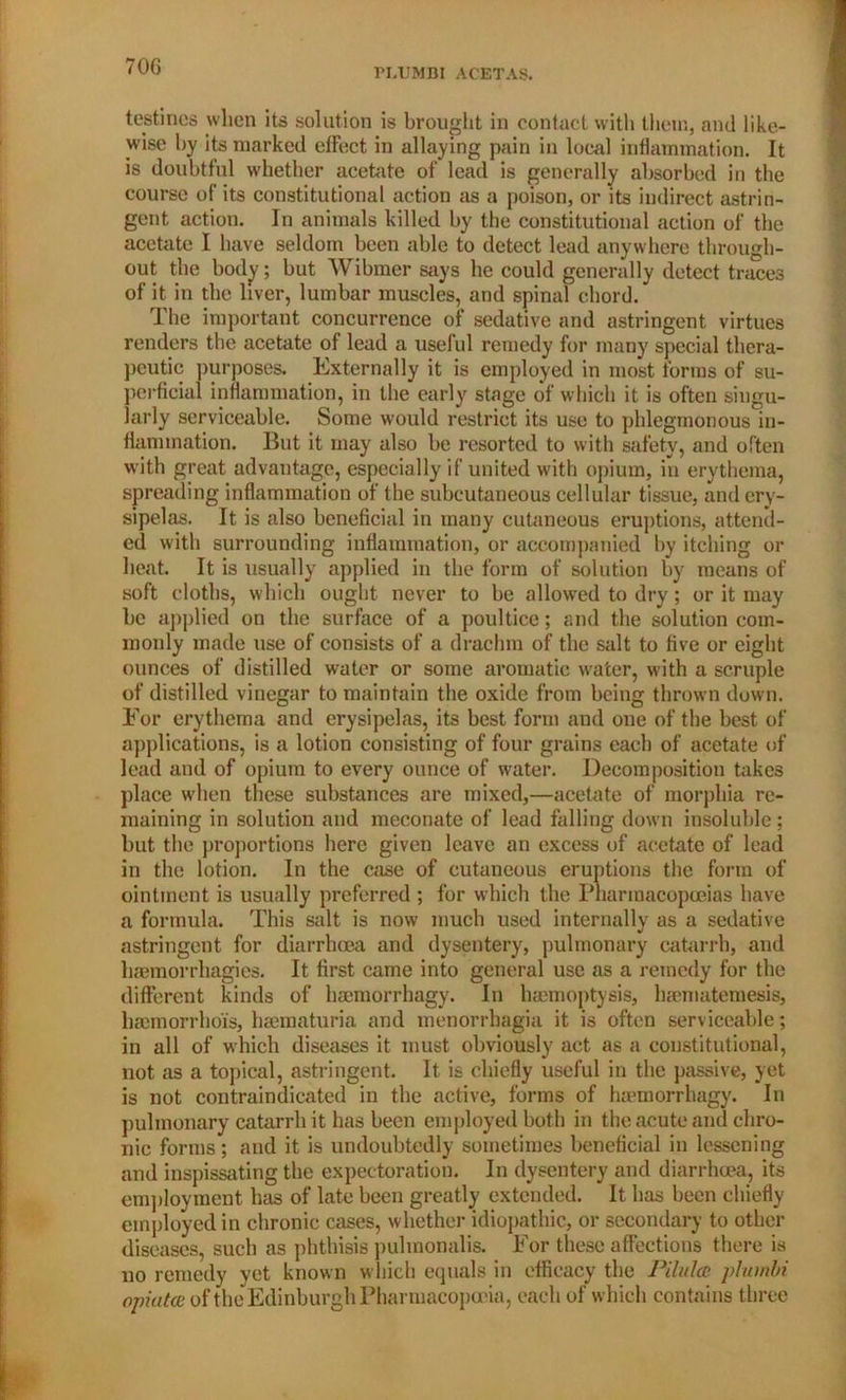 70G PLIJMBI ACETAS. testines when its solution is brought in contact with them, and like- wise by its marked effect in allaying pain in local inflammation. It is doubtful whether acetate of lead is generally absorbed in the course of its constitutional action as a poison, or its indirect astrin- gent action. In animals killed by the constitutional action of the acetate I have seldom been able to detect lead anywhere through- out the body; but Wibmer says he could generally detect traces of it in the liver, lumbar muscles, and spinal chord. The important concurrence of sedative and astringent virtues renders the acetate of lead a useful remedy for many special thera- peutic purposes. Externally it is employed in most forms of su- perficial inflammation, in the early stage of which it is often singu- larly serviceable. Some would restrict its use to phlegmonous in- flammation. But it may also be resorted to with safety, and often with great advantage, especially if united with opium, in erythema, spreading inflammation of the subcutaneous cellular tissue, and ery- sipelas. It is also beneficial in many cutaneous eruptions, attend- ed with surrounding inflammation, or accompanied by itching or heat. It is usually applied in the form of solution by means of soft cloths, which ought never to be allowed to dry; or it may be applied on the surface of a poultice; and the solution com- monly made use of consists of a drachm of the salt to five or eight ounces of distilled water or some aromatic water, with a scruple of distilled vinegar to maintain the oxide from being thrown down. For erythema and erysipelas, its best form and one of the best of applications, is a lotion consisting of four grains each of acetate of lead and of opium to every ounce of water. Decomposition takes place when these substances are mixed,—acetate of morphia re- maining in solution and meconate of lead falling down insoluble; but the proportions here given leave an excess of acetate of lead in the lotion. In the case of cutaneous eruptions the form of ointment is usually preferred ; for which the Pharmacopoeias have a formula. This salt is now much used internally as a sedative astringent for diarrhoea and dysentery, pulmonary catarrh, and haemorrliagies. It first came into general use as a remedy for the different kinds of hajmorrhagy. In haemoptysis, haematemesis, haemorrhoi's, haematuria and menorrhagia it is often serviceable; in all of which diseases it must obviously act as a constitutional, not as a topical, astringent. It is chiefly useful in the passive, yet is not contraindicated in the active, forms of haemorrhagy. In pulmonary catarrh it has been employed both in the acute and chro- nic forms; and it is undoubtedly sometimes beneficial in lessening and inspissating the expectoration. In dysentery and diarrhoea, its employment has of late been greatly extended. It has been chiefly employed in chronic cases, whether idiopathic, or secondary to other diseases, such as phthisis pulmonalis. For these affections there is no remedy yet known which equals in efficacy the Pilulcc pluinbi opiate of the Edinburgh Pharmacopoeia, each of which contains three