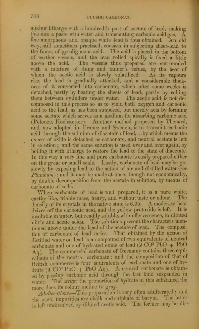 mixing litharge with a hundredth ]>art of acetate of lead, making this into a paste with water and transmitting carbonic acid gas. A fine amorphous and opaque white lead is thus obtained. An old way, still sometimes practised, consists in subjecting sheet-lead to the fumes of pyroligneous acid. The acid is placed in the bottom of earthen vessels, and the lead rolled spirally is fixed a little above the acid. The vessels thus prepared are surrounded with a mixture of dung and tanner’s refuse, by the heat of w'hich the acetic acid is slowly volatilized. As its vapours rise, the lead is gradually attacked, and a considerable thick- ness of it converted into carbonate, which after some weeks is detached, partly by beating the sheets of lead, partly by rolling them between cylinders under water. The acetic acid is not de- composed in this process so as to yield both oxygen and carbonic acid to the lead, as has been supposed, but merely acts by forming- some acetate which serves as a medium for absorbing carbonic acid (Pelouze, Ilochstetter). Another method proposed by Thenard, and now adopted in France and Sweden, is to transmit carbonic acid through the solution of diacetate of lead,—by which means the excess of oxide is detached as carbonate, and neutral acetate is left in solution ; and the same solution is used over and over again, by boiling it with litharge to restore the lead to the state of diacetate. In this way a very fine and pure carbonate is easily prepared either on the great or small scale. Lastly, carbonate of lead may be got slowly by exposing lead to the action of air and distilled water (see Plumbum); and it may be made at once, though not economically, by double decomposition from the acetate in solution, by means of carbonate of soda. When carbonate of lead is well prepared, it is a pure white, earthy-like, friable mass, heavy, and without taste or odour. The density of its crystals in the native state is 6.25. A moderate heat drives off the carbonic acid, and the yellow protoxide is left. It is insoluble in water, but readily soluble, with effervescence, in diluted nitric and acetic acids. The solutions present the characters men- tioned above under the head of the acetate of lead. The composi- tion of carbonate of lead varies. That obtained by the .action of distilled water on lead is a compound of two equivalents of neutral carbonate and one of hydrated oxide of lead (2 CO2 PbO q- PbO Aq). The commercial carbonate of Germany contains three equi- valents of the neutral carbonate; and the composition of that ot British commerce is four equivalents of carbonate and one of hy- drate (4 CO2 PbO + PbO Aq). A neutral carbonate is obtain- ed by passing carbonic acid through the last kind suspended in Welter. The larger the proportion of hydrate itp this substance, the more does its colour incline to gray. Adulterations.—This preparation is very often adulterated ; and the usual impurities are chalk and sulphate of baryta. The latter is left undissolved by diluted acetic acid. The former may be dis-