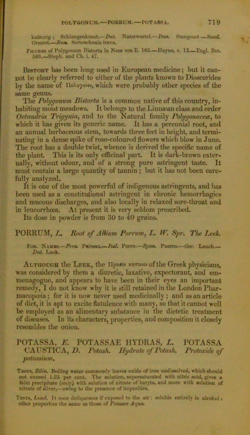 kndterig ; Schlangenkmut—Dut. Naterwortel.—Dan. Stangeurt —Steed. Ormrot.—Rum. Serteschnaia tmva. Figures of Polygonum Bistorta in Necs von E. 105—Huyne, v. 13 Engl. Bot. 509.—Steph. and Ch. i. 47. Bistort has been long used in European medicine; but it can- not be clearly referred to either of the plants known to Dioscorides by the name of rio/.uycvei,, which were probably other species of the same genus. The Polygonum Bistorta is a common native of this country, in- habiting moist meadows. It belongs to the Linnaean class and order Octandria Trigynia, and to the Natural family Polygonacece, to which it has given its generic name. It has a perennial root, and an annual herbaceous stem, towards three feet in height, and termi- nating in a dense spike of rose-coloured flowers which blow in June. The root has a double twist, whence is derived the specific name of the plant. This is its only officinal part It is dark-brown exter- nally, without odour, and of a strong pure astringeut taste. It must contain a large quantity of tannin ; but it has not been care- fully analyzed. It is one of the most powerful of indigenous astringents, and has been used as a constitutional astringent in chronic hemorrhagies and mucous discharges, and also locally in relaxed sore-throat and in leucorrhoea. At present it is very' seldom prescribed. Its dose in powder is from 30 to 40 grains. PORRUM, L. Root of Allium Porrum, L. IV. Spr. The J.eeh. For. Names.—Fren. Psireau.—It at. Porro.—Span. Puerro.—Ger. Lauch.— Dut. Look. Although the Lf.ek, the Ugasov xr^am of the Greek physicians, was considered by them a diuretic, laxative, expectorant, and em- menagogue, and appears to have been in their eyes an important remedy, I do not know why it is still retained in the London Phar- macopoeia; for it is now never used medicinally ; and as an article of diet, it is apt to excite flatulence with many, so that it cannot well be employed as an alimentary substaucc in the dietetic treatment of diseases. In its characters, properties, and composition it closely resembles the onion. POT ASS A, E. POTASSAE HYDRAS, L. POTASS A CAUSTIC A, D. Potash. Hydrate of Potash. Protoxide of potassium. Tests, Ed in. Boiling water commonly leaves oxide of iron undissolved, which should not exceed 1.25 per cent. The solution, supersaturated with nitric acid, gives a faint precipitate (only) with solution of nitrate of baryta, and more with solution of nitrate of silver,—owing to the presence of impurities. Tests, Land. It soon deliquesces if exposed to the air : soluble entirely in alcohol s other properties the same as those of Potassie Aqua.