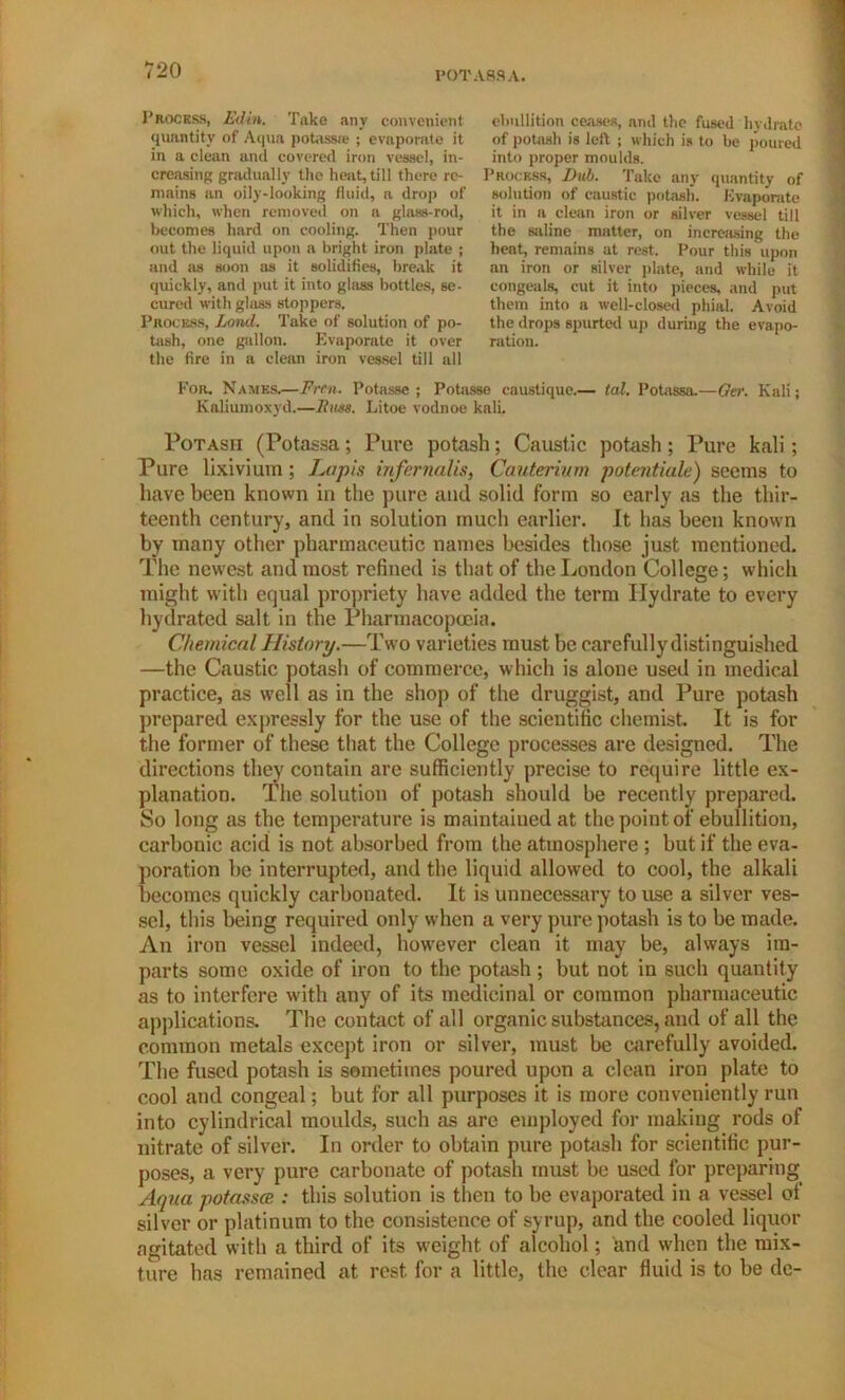 POTASS A. Process, Edin. Take any convenient quantity of Aqua potassw ; evaporate it in a clean and covered iron vessel, in- creasing gradually the heat, till there re- mains an oily-looking fluid, a drop of which, when removed on a glass-rod, becomes hard on cooling. Then pour out the liquid upon a bright iron plate ; and as soon as it solidifies, break it quickly, and put it into glass bottles, se- cured with glass stoppers. Process, Lond. Take of solution of po- tash, one gallon. Evaporate it over the fire in a clean iron vessel till all ebullition ceases, and the fused hydrate of potash is left ; which is to be poured into proper moulds. Process, Dub. Take any quantity of solution of caustic potash. Evaporate it in a clean iron or silver vessel till the saline matter, on increasing the heat, remains at rest. Pour this upon an iron or silver plate, and while it congeals, cut it into pieces, and put them into a well-closed phial. Avoid the drops spurted up during the evapo- ration. For. Names.—Frcn. Potasse ; Potasse caustique.— tal. Potassa.—Ger. Kali; Kaliurnoxyd.—Rim. Litoe vodnoe kali. Potash (Potassa; Pure potash; Caustic potash; Pure kali; Pure lixivium; Lapis infernal is, Cauterium potentiate) seems to have been known in the pure and solid form so early as the thir- teenth century, and in solution much earlier. It has been known by many other pharmaceutic names besides those just mentioned. The newest and most refined is that of the London College; which might with equal propriety have added the term Hydrate to every hydrated salt in the Pharmacopoeia. Chemical History.—Two varieties must be carefullydistinguished —the Caustic potash of commerce, which is alone used in medical practice, as well as in the shop of the druggist, and Pure potash prepared expressly for the use of the scientific chemist It is for the former of these that the College processes are designed. The directions they contain are sufficiently precise to require little ex- planation. The solution of potash should be recently prepared. So long as the temperature is maintained at the point of ebullition, carbonic acid is not absorbed from the atmosphere ; but if the eva- poration be interrupted, and the liquid allowed to cool, the alkali becomes quickly carbonated. It is unnecessary to use a silver ves- sel, this being required only when a very pure potash is to be made. An iron vessel indeed, however clean it may be, always im- parts some oxide of iron to the potash ; but not in such quantity as to interfere with any of its medicinal or common pharmaceutic applications. The contact of all organic substances, and of all the common metals except iron or silver, must be carefully avoided. The fused potash is sometimes poured upon a clean iron plate to cool and congeal; but for all purposes it is more conveniently run into cylindrical moulds, such as are employed for making rods of nitrate of silver. In order to obtain pure potash for scientific pur- poses, a very pure carbonate of potash must be used for preparing Aqua potasses : this solution is then to be evaporated in a vessel of silver or platinum to the consistence of syrup, and the cooled liquor agitated with a third of its weight, of alcohol; and when the mix- ture has remained at rest for a little, the clear fluid is to be de-