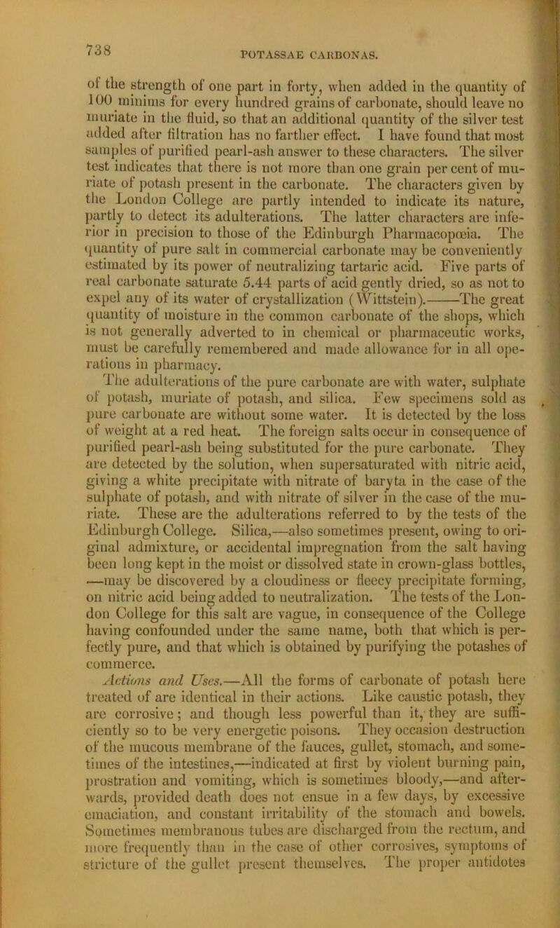 POTASSAE CARBON AS. of the strength of one part in forty, when added in the quantity of 100 minims for every hundred grains of carbonate, should leave no muriate in the fluid, so that an additional quantity of the silver test added after filtration has no farther effect. 1 have found that most samples of purified pearl-ash answer to these characters. The silver test indicates that there is not more than one grain per cent of mu- riate of potash present in the carbonate. The characters given by the London College are partly intended to indicate its nature, partly to detect its adulterations. The latter characters are infe- rior in precision to those of the Edinburgh Pharmacopoeia. The quantity of pure salt in commercial carbonate may be conveniently estimated by its power of neutralizing tartaric acid. Five parts of real carbonate saturate 5.44 parts of acid gently dried, so as not to expel auy of its water of crystallization (Wittstein). The great quantity of moisture in the common carbonate of the shops, which is not generally adverted to in chemical or pharmaceutic works, must be carefully remembered and made allowance for in all ope- rations in pharmacy. The adulterations of the pure carbonate are with water, sulphate of potash, muriate of potash, and silica. Few specimens sold as pure carbonate are without some water. It is detected by the loss of weight at a red heat. The foreign salts occur in consequence of purified pearl-ash being substituted for the pure carbonate. They are detected by the solution, when supersaturated with nitric acid, giving a white precipitate with nitrate of baryta in the ease of the sulphate of potash, and with nitrate of silver in the case of the mu- riate. These are the adulterations referred to by the tests of the Edinburgh College. Silica,—also sometimes present, owing to ori- ginal admixture, or accidental impregnation from the salt having been long kept in the moist or dissolved state in crown-glass bottles, —may be discovered by a cloudiness or fleecy precipitate forming, on nitric acid being added to neutralization. The tests of the Lon- don College for this salt are vague, in consequence of the College having confounded under the same name, both that which is per- fectly pure, and that which is obtained by purifying the potashes of commerce. Actions and Uses.—All the forms of carbonate of potash here treated of are identical in their actions. Like caustic potash, they are corrosive; and though less powerful than it, they are suffi- ciently so to be very energetic poisons. They occasion destruction of the mucous membrane of the fauces, gullet, stomach, and some- times of the intestines,—indicated at first by violent burning pain, prostration and vomiting, which is sometimes bloody,—and after- wards, provided death does not ensue in a few days, by excessive emaciation, and constant irritability of the stomach and bowels. Sometimes membranous tubes are discharged from the rectum, and more frequently than in the case of other corrosives, symptoms ot stricture of the gullet present themselves. The proper antidotes